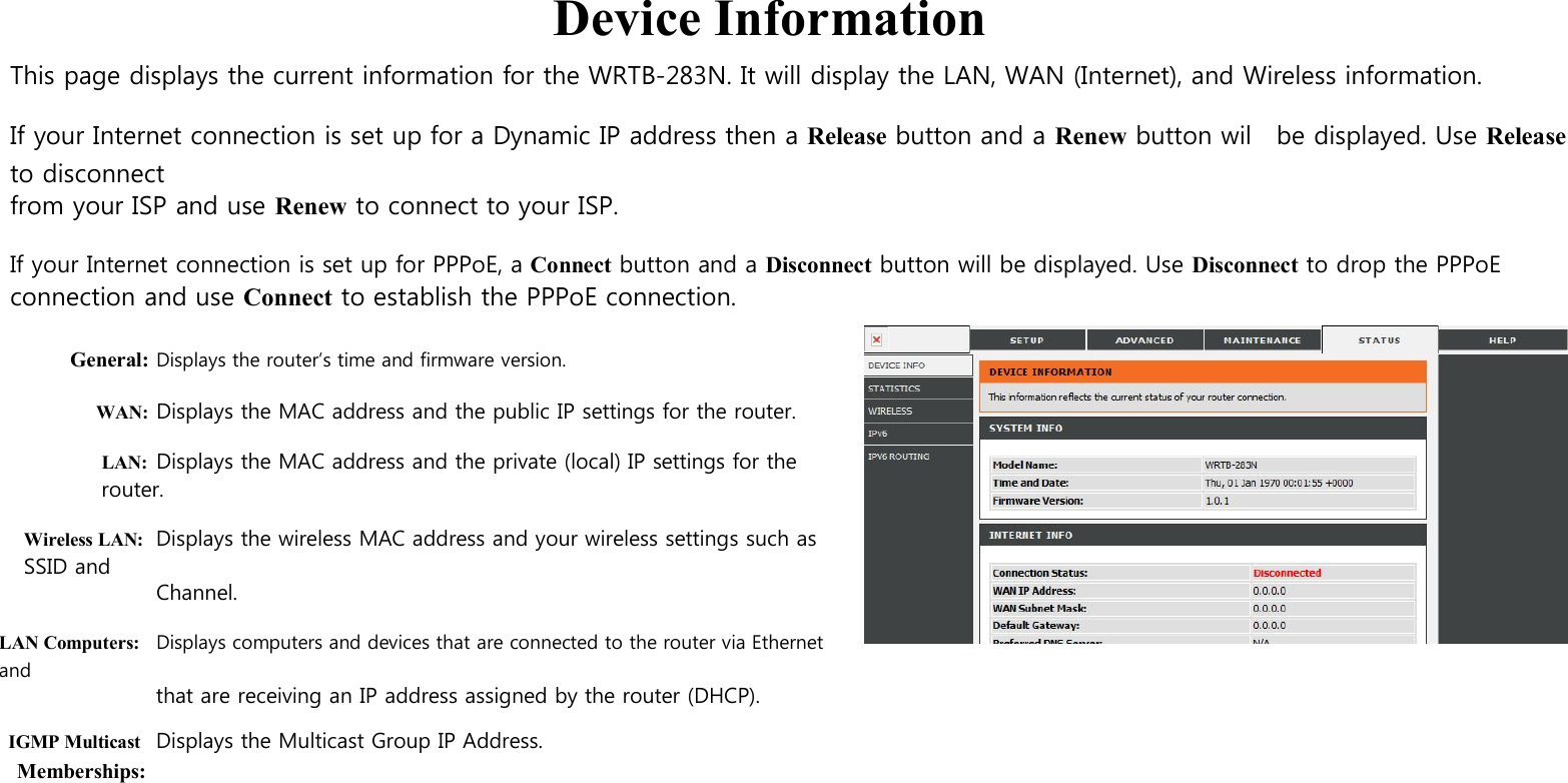  Device Information This page displays the current information for the WRTB-283N. It will display the LAN, WAN (Internet), and Wireless information.  If your Internet connection is set up for a Dynamic IP address then a Release button and a Renew button wil    be displayed. Use Release to disconnect from your ISP and use Renew to connect to your ISP.  If your Internet connection is set up for PPPoE, a Connect button and a Disconnect button will be displayed. Use Disconnect to drop the PPPoE connection and use Connect to establish the PPPoE connection.  General: Displays the router’s time and firmware version.  WAN: Displays the MAC address and the public IP settings for the router.  LAN: Displays the MAC address and the private (local) IP settings for the router.  Wireless LAN: Displays the wireless MAC address and your wireless settings such as SSID and Channel.  LAN Computers: Displays computers and devices that are connected to the router via Ethernet and that are receiving an IP address assigned by the router (DHCP). IGMP Multicast Displays the Multicast Group IP Address. Memberships:                     
