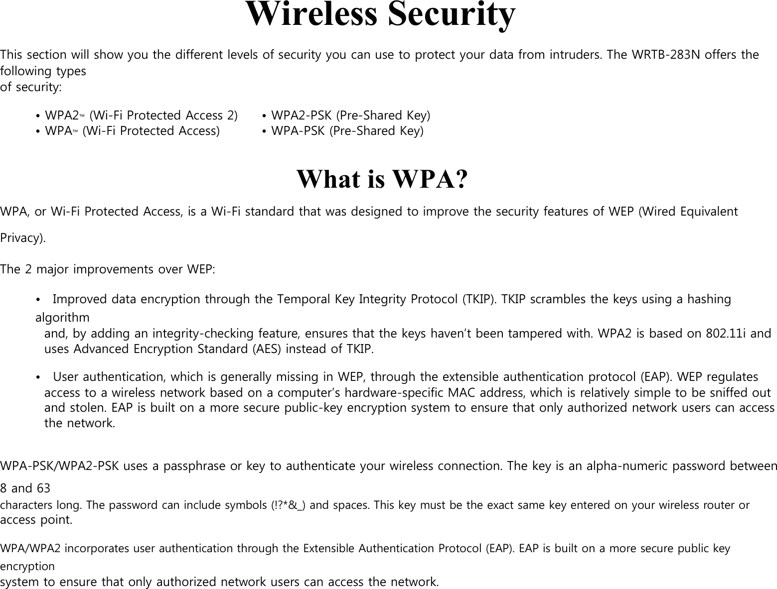    Wireless Security  This section will show you the different levels of security you can use to protect your data from intruders. The WRTB-283N offers the following types of security:  • WPA2™ (Wi-Fi Protected Access 2)         • WPA™ (Wi-Fi Protected Access)    • WPA2-PSK (Pre-Shared Key) • WPA-PSK (Pre-Shared Key)   What is WPA? WPA, or Wi-Fi Protected Access, is a Wi-Fi standard that was designed to improve the security features of WEP (Wired Equivalent Privacy).      The 2 major improvements over WEP:  •    Improved data encryption through the Temporal Key Integrity Protocol (TKIP). TKIP scrambles the keys using a hashing algorithm and, by adding an integrity-checking feature, ensures that the keys haven’t been tampered with. WPA2 is based on 802.11i and uses Advanced Encryption Standard (AES) instead of TKIP.  •    User authentication, which is generally missing in WEP, through the extensible authentication protocol (EAP). WEP regulates access to a wireless network based on a computer’s hardware-specific MAC address, which is relatively simple to be sniffed out and stolen. EAP is built on a more secure public-key encryption system to ensure that only authorized network users can access the network.   WPA-PSK/WPA2-PSK uses a passphrase or key to authenticate your wireless connection. The key is an alpha-numeric password between 8 and 63 characters long. The password can include symbols (!?*&amp;_) and spaces. This key must be the exact same key entered on your wireless router or access point.  WPA/WPA2 incorporates user authentication through the Extensible Authentication Protocol (EAP). EAP is built on a more secure public key encryption system to ensure that only authorized network users can access the network.    