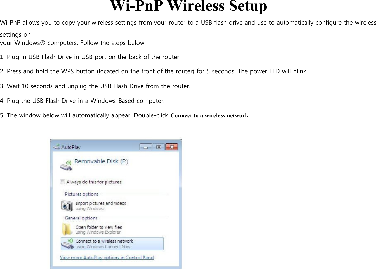  Wi-PnP Wireless Setup Wi-PnP allows you to copy your wireless settings from your router to a USB flash drive and use to automatically configure the wireless settings on your Windows® computers. Follow the steps below:  1. Plug in USB Flash Drive in USB port on the back of the router.  2. Press and hold the WPS button (located on the front of the router) for 5 seconds. The power LED will blink.  3. Wait 10 seconds and unplug the USB Flash Drive from the router.  4. Plug the USB Flash Drive in a Windows-Based computer.  5. The window below will automatically appear. Double-click Connect to a wireless network.                                                           