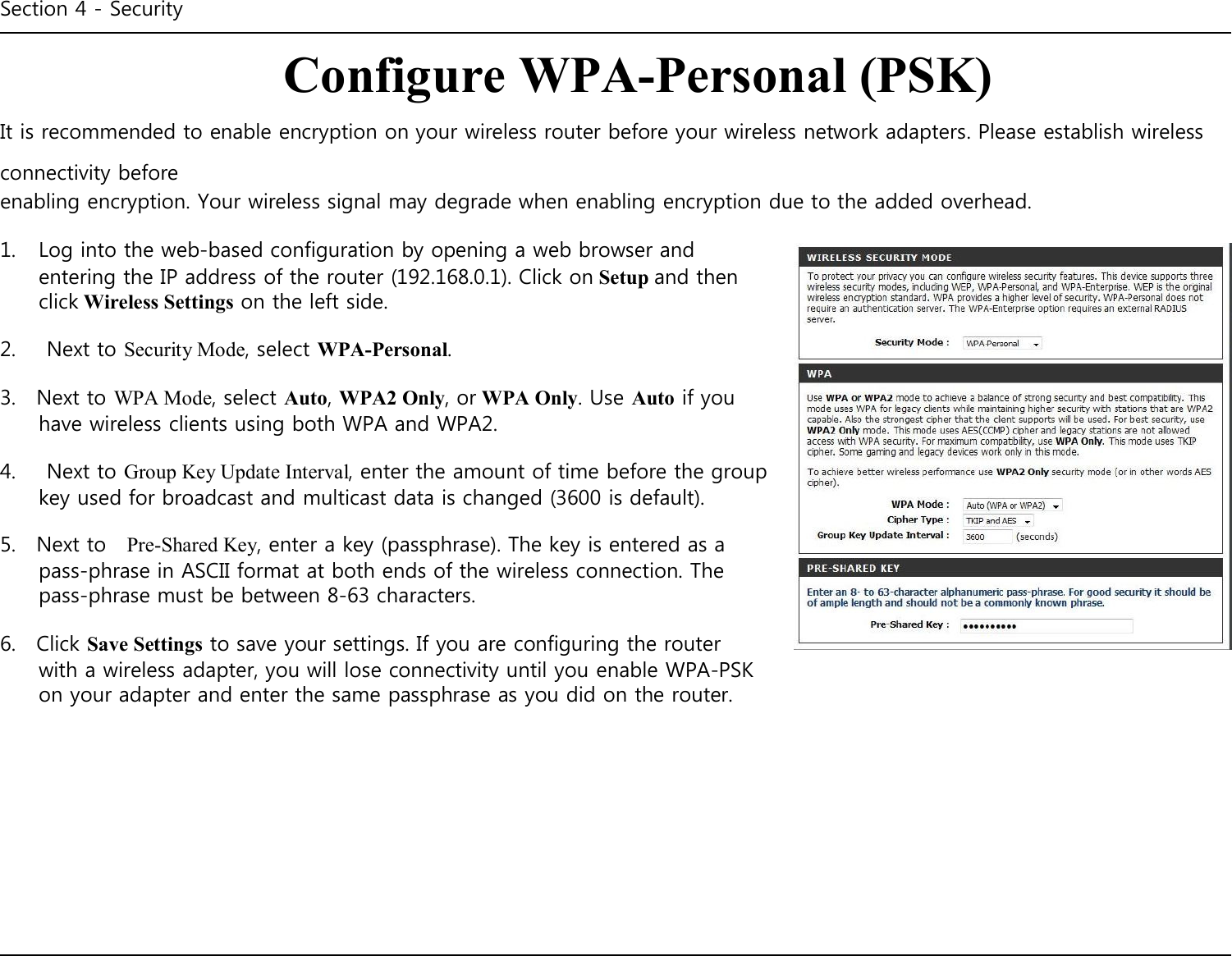 Section 4 - Security    Configure WPA-Personal (PSK) It is recommended to enable encryption on your wireless router before your wireless network adapters. Please establish wireless connectivity before enabling encryption. Your wireless signal may degrade when enabling encryption due to the added overhead.  1.  Log into the web-based configuration by opening a web browser and entering the IP address of the router (192.168.0.1). Click on Setup and then click Wireless Settings on the left side.  2.      Next to Security Mode, select WPA-Personal.  3.    Next to WPA Mode, select Auto, WPA2 Only, or WPA Only. Use Auto if you have wireless clients using both WPA and WPA2.  4.      Next to Group Key Update Interval, enter the amount of time before the group key used for broadcast and multicast data is changed (3600 is default).  5.    Next to    Pre-Shared Key, enter a key (passphrase). The key is entered as a pass-phrase in ASCII format at both ends of the wireless connection. The pass-phrase must be between 8-63 characters.  6.    Click Save Settings to save your settings. If you are configuring the router with a wireless adapter, you will lose connectivity until you enable WPA-PSK on your adapter and enter the same passphrase as you did on the router.                  