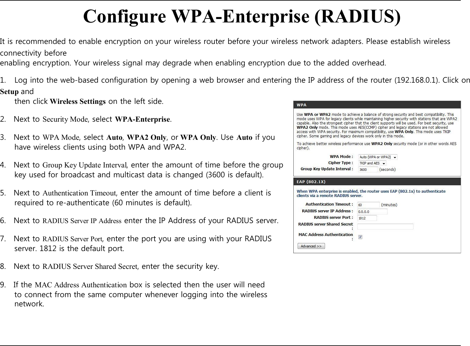    Configure WPA-Enterprise (RADIUS)  It is recommended to enable encryption on your wireless router before your wireless network adapters. Please establish wireless connectivity before enabling encryption. Your wireless signal may degrade when enabling encryption due to the added overhead.  1.  Log into the web-based configuration by opening a web browser and entering the IP address of the router (192.168.0.1). Click on Setup and then click Wireless Settings on the left side.  2.    Next to Security Mode, select WPA-Enterprise.  3.    Next to WPA Mode, select Auto, WPA2 Only, or WPA Only. Use Auto if you have wireless clients using both WPA and WPA2.  4.    Next to Group Key Update Interval, enter the amount of time before the group key used for broadcast and multicast data is changed (3600 is default).  5.    Next to Authentication Timeout, enter the amount of time before a client is required to re-authenticate (60 minutes is default).  6.    Next to RADIUS Server IP Address enter the IP Address of your RADIUS server.  7.    Next to RADIUS Server Port, enter the port you are using with your RADIUS server. 1812 is the default port.  8.    Next to RADIUS Server Shared Secret, enter the security key.  9.    If the MAC Address Authentication box is selected then the user will need to connect from the same computer whenever logging into the wireless network.           