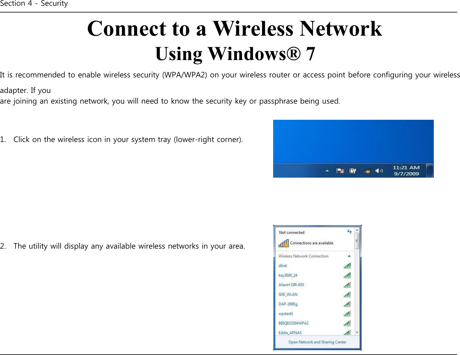 Section 4 - Security    Connect to a Wireless Network Using Windows® 7 It is recommended to enable wireless security (WPA/WPA2) on your wireless router or access point before configuring your wireless adapter. If you are joining an existing network, you will need to know the security key or passphrase being used.     1.    Click on the wireless icon in your system tray (lower-right corner).               2.    The utility will display any available wireless networks in your area.                   