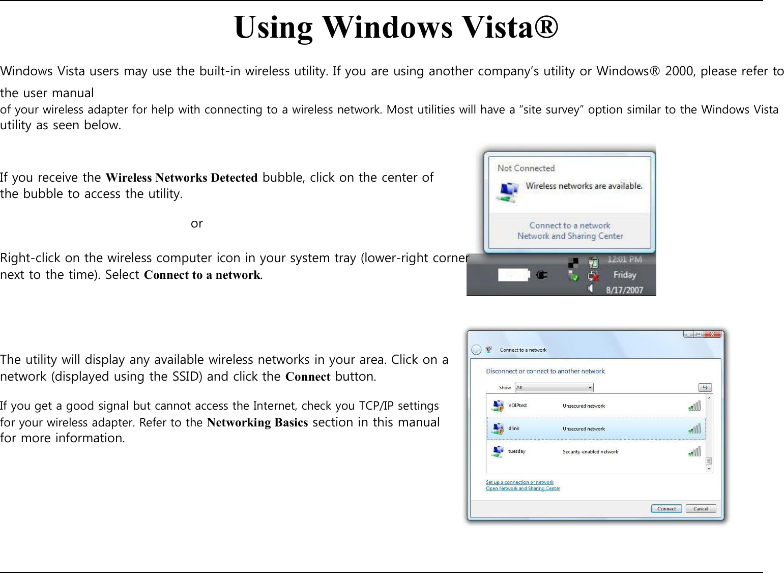   Using Windows Vista®  Windows Vista users may use the built-in wireless utility. If you are using another company’s utility or Windows® 2000, please refer to the user manual of your wireless adapter for help with connecting to a wireless network. Most utilities will have a “site survey” option similar to the Windows Vista utility as seen below.    If you receive the Wireless Networks Detected bubble, click on the center of the bubble to access the utility.  or  Right-click on the wireless computer icon in your system tray (lower-right corner next to the time). Select Connect to a network.       The utility will display any available wireless networks in your area. Click on a network (displayed using the SSID) and click the Connect button.  If you get a good signal but cannot access the Internet, check you TCP/IP settings for your wireless adapter. Refer to the Networking Basics section in this manual for more information.               