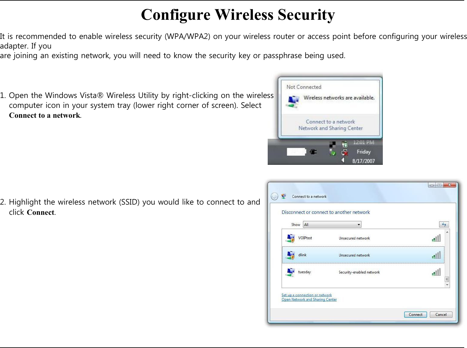   Configure Wireless Security  It is recommended to enable wireless security (WPA/WPA2) on your wireless router or access point before configuring your wireless adapter. If you are joining an existing network, you will need to know the security key or passphrase being used.     1. Open the Windows Vista® Wireless Utility by right-clicking on the wireless computer icon in your system tray (lower right corner of screen). Select Connect to a network.            2. Highlight the wireless network (SSID) you would like to connect to and click Connect.                      