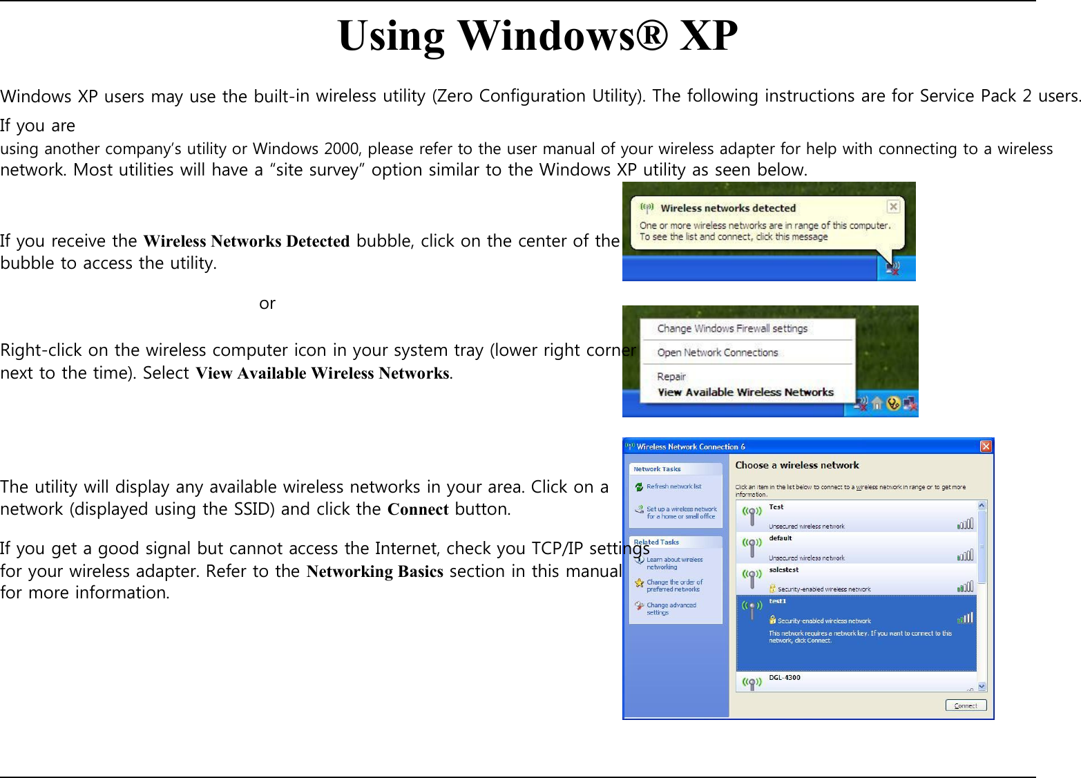    Using Windows® XP  Windows XP users may use the built-in wireless utility (Zero Configuration Utility). The following instructions are for Service Pack 2 users. If you are using another company’s utility or Windows 2000, please refer to the user manual of your wireless adapter for help with connecting to a wireless network. Most utilities will have a “site survey” option similar to the Windows XP utility as seen below.    If you receive the Wireless Networks Detected bubble, click on the center of the bubble to access the utility.  or  Right-click on the wireless computer icon in your system tray (lower right corner next to the time). Select View Available Wireless Networks.       The utility will display any available wireless networks in your area. Click on a network (displayed using the SSID) and click the Connect button.  If you get a good signal but cannot access the Internet, check you TCP/IP settings for your wireless adapter. Refer to the Networking Basics section in this manual for more information.               