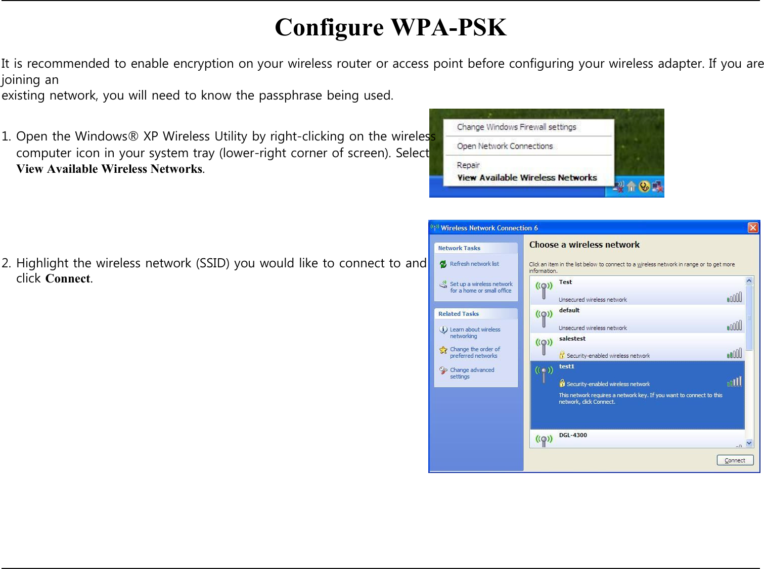  Configure WPA-PSK  It is recommended to enable encryption on your wireless router or access point before configuring your wireless adapter. If you are joining an existing network, you will need to know the passphrase being used.   1. Open the Windows® XP Wireless Utility by right-clicking on the wireless computer icon in your system tray (lower-right corner of screen). Select View Available Wireless Networks.        2. Highlight the wireless network (SSID) you would like to connect to and click Connect.                             