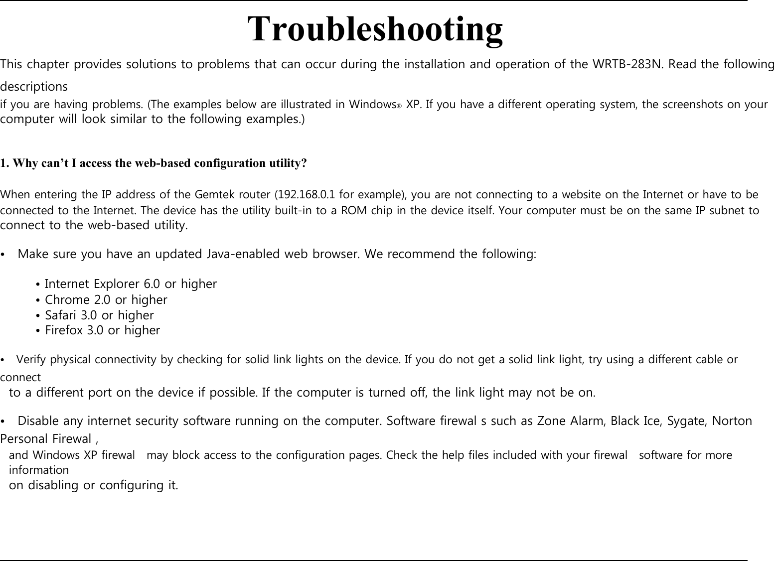    Troubleshooting This chapter provides solutions to problems that can occur during the installation and operation of the WRTB-283N. Read the following descriptions if you are having problems. (The examples below are illustrated in Windows® XP. If you have a different operating system, the screenshots on your computer will look similar to the following examples.)   1. Why can’t I access the web-based configuration utility?  When entering the IP address of the Gemtek router (192.168.0.1 for example), you are not connecting to a website on the Internet or have to be connected to the Internet. The device has the utility built-in to a ROM chip in the device itself. Your computer must be on the same IP subnet to connect to the web-based utility.  •    Make sure you have an updated Java-enabled web browser. We recommend the following:  • Internet Explorer 6.0 or higher • Chrome 2.0 or higher • Safari 3.0 or higher • Firefox 3.0 or higher  •    Verify physical connectivity by checking for solid link lights on the device. If you do not get a solid link light, try using a different cable or connect to a different port on the device if possible. If the computer is turned off, the link light may not be on.  •    Disable any internet security software running on the computer. Software firewal s such as Zone Alarm, Black Ice, Sygate, Norton Personal Firewal , and Windows XP firewal    may block access to the configuration pages. Check the help files included with your firewal    software for more information on disabling or configuring it.               