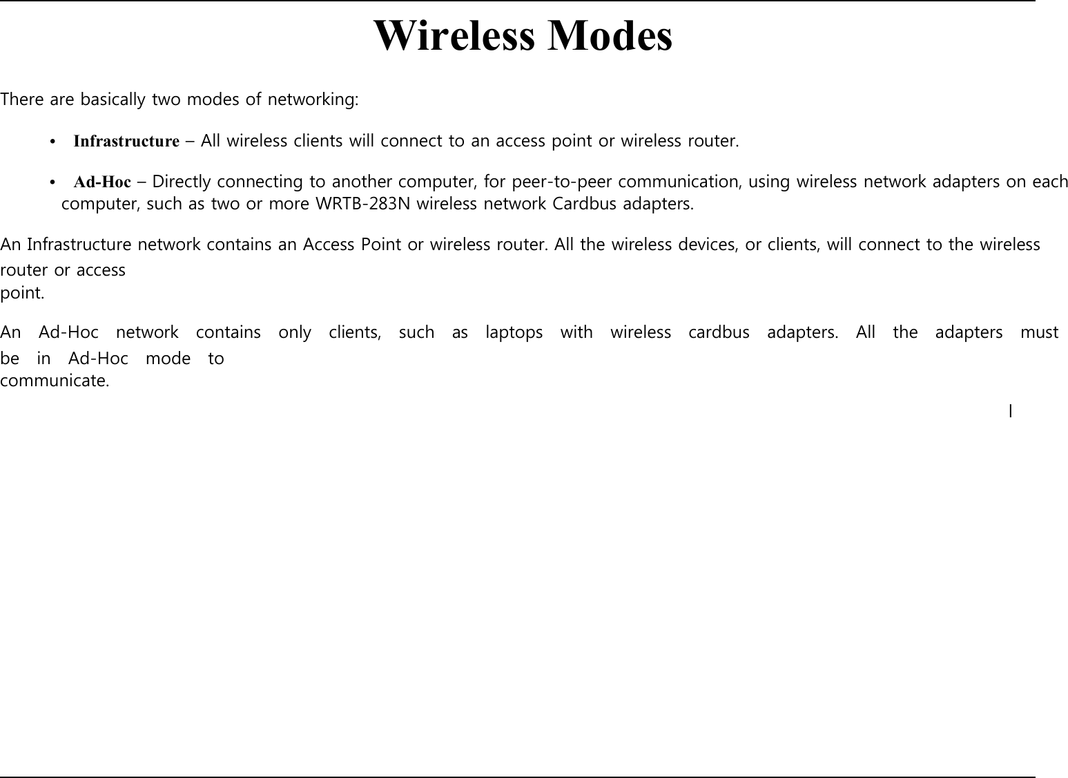        There are basically two modes of networking:   Wireless Modes  •    Infrastructure – All wireless clients will connect to an access point or wireless router.  •    Ad-Hoc – Directly connecting to another computer, for peer-to-peer communication, using wireless network adapters on each computer, such as two or more WRTB-283N wireless network Cardbus adapters.  An Infrastructure network contains an Access Point or wireless router. All the wireless devices, or clients, will connect to the wireless router or access point.  An    Ad-Hoc    network    contains    only    clients,    such    as    laptops    with    wireless    cardbus    adapters.    All    the    adapters    must   be    in    Ad-Hoc    mode    to communicate.                             l 