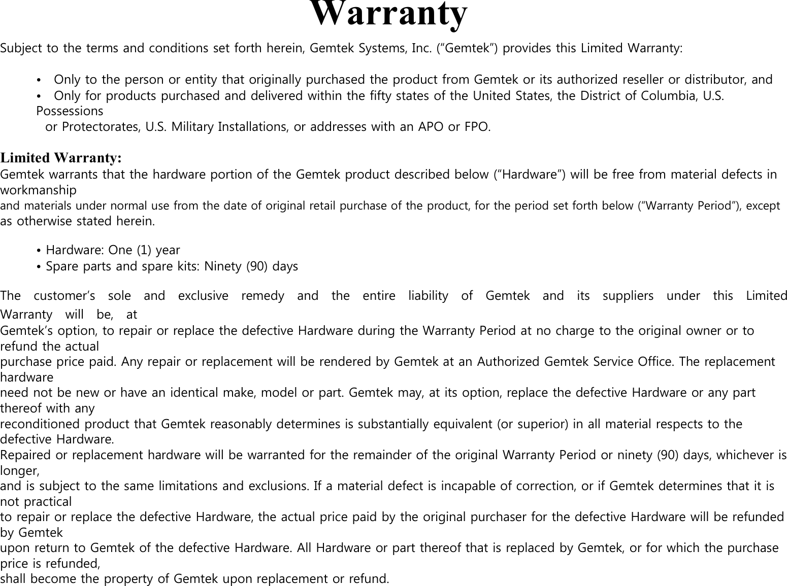  Warranty Subject to the terms and conditions set forth herein, Gemtek Systems, Inc. (“Gemtek”) provides this Limited Warranty:  •    Only to the person or entity that originally purchased the product from Gemtek or its authorized reseller or distributor, and •    Only for products purchased and delivered within the fifty states of the United States, the District of Columbia, U.S. Possessions or Protectorates, U.S. Military Installations, or addresses with an APO or FPO.  Limited Warranty: Gemtek warrants that the hardware portion of the Gemtek product described below (“Hardware”) will be free from material defects in workmanship and materials under normal use from the date of original retail purchase of the product, for the period set forth below (“Warranty Period”), except as otherwise stated herein.  • Hardware: One (1) year • Spare parts and spare kits: Ninety (90) days  The    customer’s    sole    and    exclusive    remedy    and    the    entire    liability    of    Gemtek    and    its    suppliers    under    this    Limited Warranty    will    be,    at   Gemtek’s option, to repair or replace the defective Hardware during the Warranty Period at no charge to the original owner or to refund the actual purchase price paid. Any repair or replacement will be rendered by Gemtek at an Authorized Gemtek Service Office. The replacement hardware need not be new or have an identical make, model or part. Gemtek may, at its option, replace the defective Hardware or any part thereof with any reconditioned product that Gemtek reasonably determines is substantially equivalent (or superior) in all material respects to the defective Hardware. Repaired or replacement hardware will be warranted for the remainder of the original Warranty Period or ninety (90) days, whichever is longer, and is subject to the same limitations and exclusions. If a material defect is incapable of correction, or if Gemtek determines that it is not practical to repair or replace the defective Hardware, the actual price paid by the original purchaser for the defective Hardware will be refunded by Gemtek upon return to Gemtek of the defective Hardware. All Hardware or part thereof that is replaced by Gemtek, or for which the purchase price is refunded, shall become the property of Gemtek upon replacement or refund.  