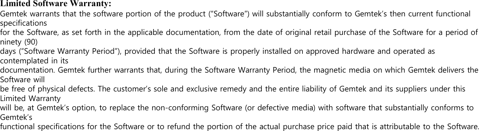 Limited Software Warranty: Gemtek warrants that the software portion of the product (“Software”) will substantially conform to Gemtek’s then current functional specifications for the Software, as set forth in the applicable documentation, from the date of original retail purchase of the Software for a period of ninety (90) days (“Software Warranty Period”), provided that the Software is properly installed on approved hardware and operated as contemplated in its documentation. Gemtek further warrants that, during the Software Warranty Period, the magnetic media on which Gemtek delivers the Software will be free of physical defects. The customer’s sole and exclusive remedy and the entire liability of Gemtek and its suppliers under this Limited Warranty will be, at Gemtek’s option, to replace the non-conforming Software (or defective media) with software that substantially conforms to Gemtek’s functional specifications for the Software or to refund the portion of the actual purchase price paid that is attributable to the Software.    