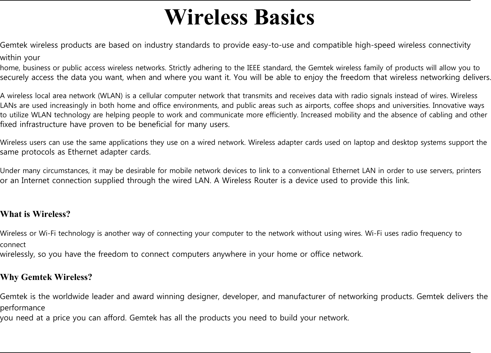    Wireless Basics  Gemtek wireless products are based on industry standards to provide easy-to-use and compatible high-speed wireless connectivity within your home, business or public access wireless networks. Strictly adhering to the IEEE standard, the Gemtek wireless family of products will allow you to securely access the data you want, when and where you want it. You will be able to enjoy the freedom that wireless networking delivers.  A wireless local area network (WLAN) is a cellular computer network that transmits and receives data with radio signals instead of wires. Wireless LANs are used increasingly in both home and office environments, and public areas such as airports, coffee shops and universities. Innovative ways to utilize WLAN technology are helping people to work and communicate more efficiently. Increased mobility and the absence of cabling and other fixed infrastructure have proven to be beneficial for many users.  Wireless users can use the same applications they use on a wired network. Wireless adapter cards used on laptop and desktop systems support the same protocols as Ethernet adapter cards.  Under many circumstances, it may be desirable for mobile network devices to link to a conventional Ethernet LAN in order to use servers, printers or an Internet connection supplied through the wired LAN. A Wireless Router is a device used to provide this link.    What is Wireless?  Wireless or Wi-Fi technology is another way of connecting your computer to the network without using wires. Wi-Fi uses radio frequency to connect wirelessly, so you have the freedom to connect computers anywhere in your home or office network.  Why Gemtek Wireless?  Gemtek is the worldwide leader and award winning designer, developer, and manufacturer of networking products. Gemtek delivers the performance you need at a price you can afford. Gemtek has all the products you need to build your network.           