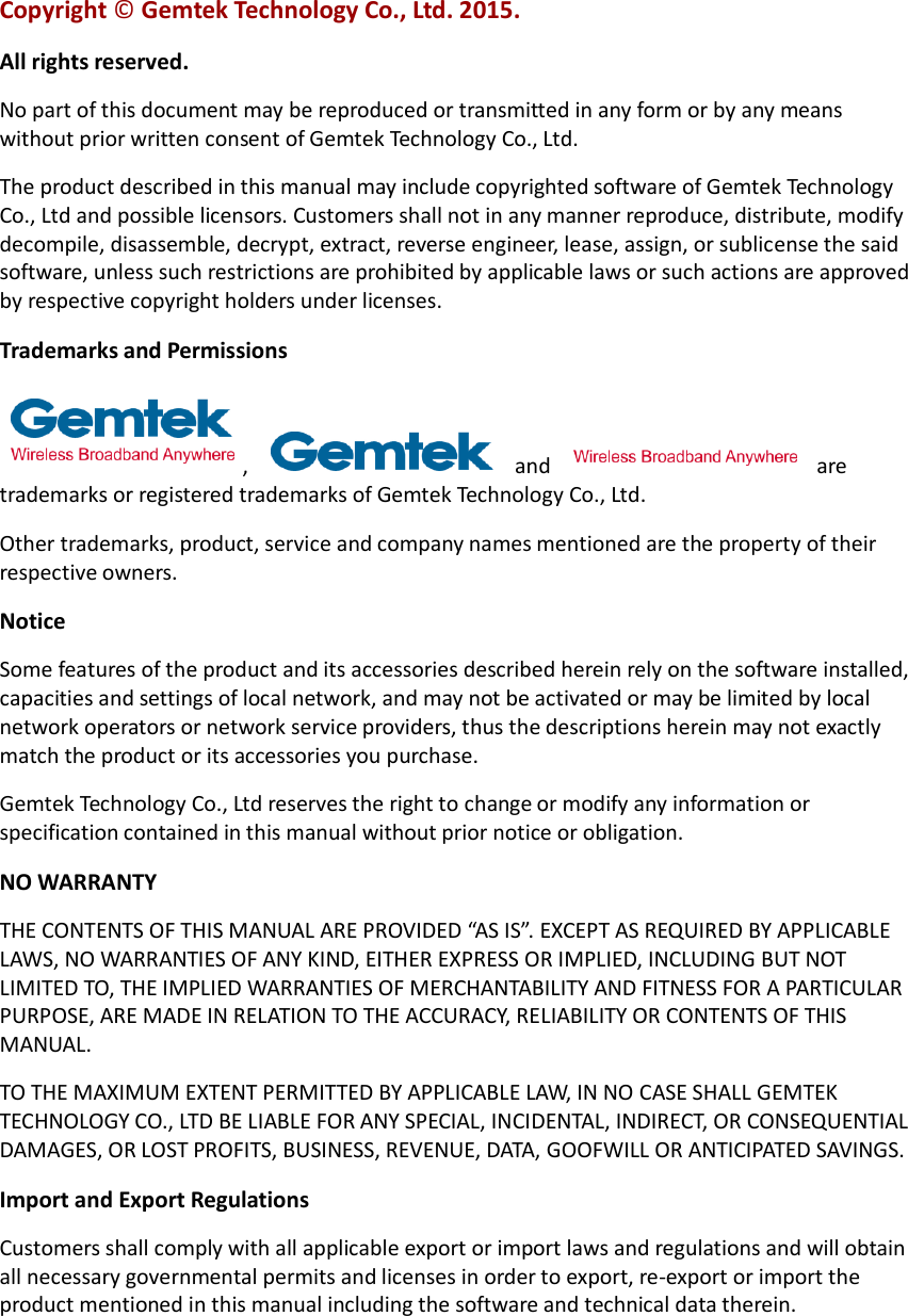 Copyright © Gemtek Technology Co., Ltd. 2015. All rights reserved. No part of this document may be reproduced or transmitted in any form or by any means without prior written consent of Gemtek Technology Co., Ltd. The product described in this manual may include copyrighted software of Gemtek Technology Co., Ltd and possible licensors. Customers shall not in any manner reproduce, distribute, modify decompile, disassemble, decrypt, extract, reverse engineer, lease, assign, or sublicense the said software, unless such restrictions are prohibited by applicable laws or such actions are approved by respective copyright holders under licenses. Trademarks and Permissions ,    and    are trademarks or registered trademarks of Gemtek Technology Co., Ltd. Other trademarks, product, service and company names mentioned are the property of their respective owners. Notice Some features of the product and its accessories described herein rely on the software installed, capacities and settings of local network, and may not be activated or may be limited by local network operators or network service providers, thus the descriptions herein may not exactly match the product or its accessories you purchase. Gemtek Technology Co., Ltd reserves the right to change or modify any information or specification contained in this manual without prior notice or obligation. NO WARRANTY THE CONTENTS OF THIS MANUAL ARE PROVIDED “AS IS”. EXCEPT AS REQUIRED BY APPLICABLE LAWS, NO WARRANTIES OF ANY KIND, EITHER EXPRESS OR IMPLIED, INCLUDING BUT NOT LIMITED TO, THE IMPLIED WARRANTIES OF MERCHANTABILITY AND FITNESS FOR A PARTICULAR PURPOSE, ARE MADE IN RELATION TO THE ACCURACY, RELIABILITY OR CONTENTS OF THIS MANUAL. TO THE MAXIMUM EXTENT PERMITTED BY APPLICABLE LAW, IN NO CASE SHALL GEMTEK TECHNOLOGY CO., LTD BE LIABLE FOR ANY SPECIAL, INCIDENTAL, INDIRECT, OR CONSEQUENTIAL DAMAGES, OR LOST PROFITS, BUSINESS, REVENUE, DATA, GOOFWILL OR ANTICIPATED SAVINGS. Import and Export Regulations Customers shall comply with all applicable export or import laws and regulations and will obtain all necessary governmental permits and licenses in order to export, re-export or import the product mentioned in this manual including the software and technical data therein. 