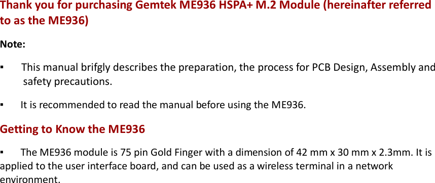 Thank you for purchasing Gemtek ME936 HSPA+ M.2 Module (hereinafter referred to as the ME936) Note: ▪   This manual brifgly describes the preparation, the process for PCB Design, Assembly and safety precautions. ▪   It is recommended to read the manual before using the ME936. Getting to Know the ME936 ▪   The ME936 module is 75 pin Gold Finger with a dimension of 42 mm x 30 mm x 2.3mm. It is applied to the user interface board, and can be used as a wireless terminal in a network environment. 