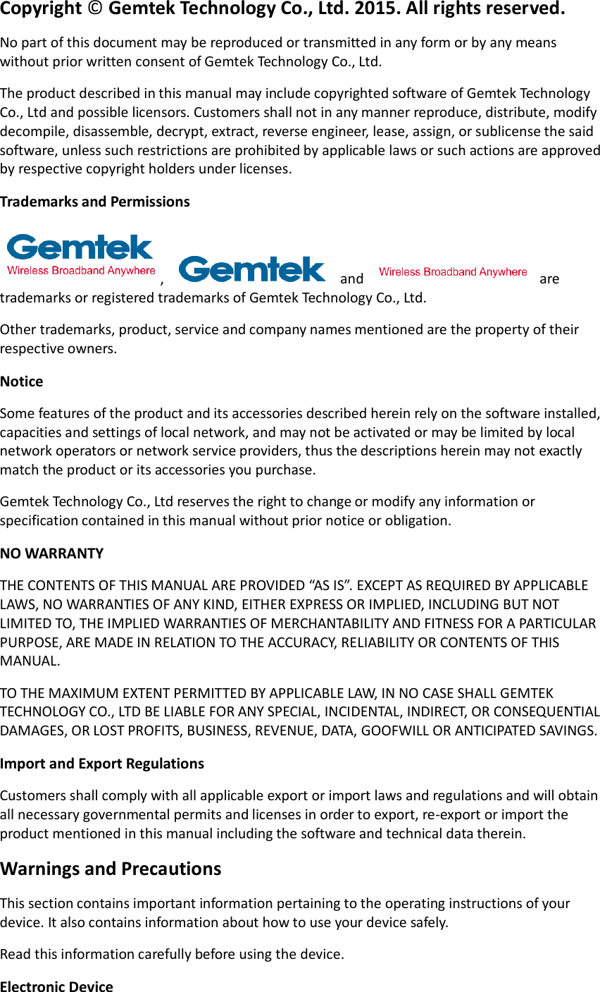 Copyright © Gemtek Technology Co., Ltd. 2015. All rights reserved. No part of this document may be reproduced or transmitted in any form or by any means without prior written consent of Gemtek Technology Co., Ltd. The product described in this manual may include copyrighted software of Gemtek Technology Co., Ltd and possible licensors. Customers shall not in any manner reproduce, distribute, modify decompile, disassemble, decrypt, extract, reverse engineer, lease, assign, or sublicense the said software, unless such restrictions are prohibited by applicable laws or such actions are approved by respective copyright holders under licenses. Trademarks and Permissions ,    and    are trademarks or registered trademarks of Gemtek Technology Co., Ltd. Other trademarks, product, service and company names mentioned are the property of their respective owners. Notice Some features of the product and its accessories described herein rely on the software installed, capacities and settings of local network, and may not be activated or may be limited by local network operators or network service providers, thus the descriptions herein may not exactly match the product or its accessories you purchase. Gemtek Technology Co., Ltd reserves the right to change or modify any information or specification contained in this manual without prior notice or obligation. NO WARRANTY THE CONTENTS OF THIS MANUAL ARE PROVIDED “AS IS”. EXCEPT AS REQUIRED BY APPLICABLE LAWS, NO WARRANTIES OF ANY KIND, EITHER EXPRESS OR IMPLIED, INCLUDING BUT NOT LIMITED TO, THE IMPLIED WARRANTIES OF MERCHANTABILITY AND FITNESS FOR A PARTICULAR PURPOSE, ARE MADE IN RELATION TO THE ACCURACY, RELIABILITY OR CONTENTS OF THIS MANUAL. TO THE MAXIMUM EXTENT PERMITTED BY APPLICABLE LAW, IN NO CASE SHALL GEMTEK TECHNOLOGY CO., LTD BE LIABLE FOR ANY SPECIAL, INCIDENTAL, INDIRECT, OR CONSEQUENTIAL DAMAGES, OR LOST PROFITS, BUSINESS, REVENUE, DATA, GOOFWILL OR ANTICIPATED SAVINGS. Import and Export Regulations Customers shall comply with all applicable export or import laws and regulations and will obtain all necessary governmental permits and licenses in order to export, re-export or import the product mentioned in this manual including the software and technical data therein. Warnings and Precautions This section contains important information pertaining to the operating instructions of your device. It also contains information about how to use your device safely. Read this information carefully before using the device. Electronic Device 