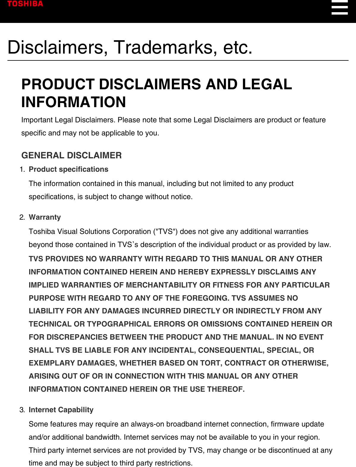 Disclaimers, Trademarks, etc.PRODUCT DISCLAIMERS AND LEGALINFORMATIONImportant Legal Disclaimers. Please note that some Legal Disclaimers are product or featurespecific and may not be applicable to you.GENERAL DISCLAIMER1.  Product specificationsThe information contained in this manual, including but not limited to any productspecifications, is subject to change without notice.2.  WarrantyToshiba Visual Solutions Corporation (&quot;TVS&quot;) does not give any additional warrantiesbeyond those contained in TVSʼs description of the individual product or as provided by law.TVS PROVIDES NO WARRANTY WITH REGARD TO THIS MANUAL OR ANY OTHERINFORMATION CONTAINED HEREIN AND HEREBY EXPRESSLY DISCLAIMS ANYIMPLIED WARRANTIES OF MERCHANTABILITY OR FITNESS FOR ANY PARTICULARPURPOSE WITH REGARD TO ANY OF THE FOREGOING. TVS ASSUMES NOLIABILITY FOR ANY DAMAGES INCURRED DIRECTLY OR INDIRECTLY FROM ANYTECHNICAL OR TYPOGRAPHICAL ERRORS OR OMISSIONS CONTAINED HEREIN ORFOR DISCREPANCIES BETWEEN THE PRODUCT AND THE MANUAL. IN NO EVENTSHALL TVS BE LIABLE FOR ANY INCIDENTAL, CONSEQUENTIAL, SPECIAL, OREXEMPLARY DAMAGES, WHETHER BASED ON TORT, CONTRACT OR OTHERWISE,ARISING OUT OF OR IN CONNECTION WITH THIS MANUAL OR ANY OTHERINFORMATION CONTAINED HEREIN OR THE USE THEREOF.3.  Internet CapabilitySome features may require an always-on broadband internet connection, firmware updateand/or additional bandwidth. Internet services may not be available to you in your region.Third party internet services are not provided by TVS, may change or be discontinued at anytime and may be subject to third party restrictions.