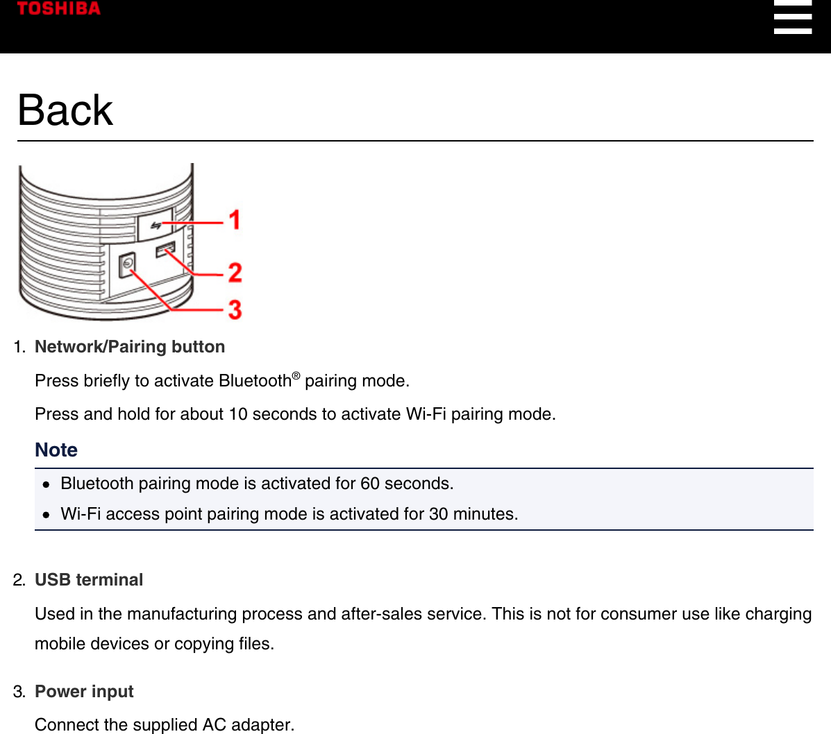 Back1.  Network/Pairing buttonPress briefly to activate Bluetooth® pairing mode.Press and hold for about 10 seconds to activate Wi-Fi pairing mode.NoteBluetooth pairing mode is activated for 60 seconds.Wi-Fi access point pairing mode is activated for 30 minutes.2.  USB terminalUsed in the manufacturing process and after-sales service. This is not for consumer use like chargingmobile devices or copying files.3.  Power inputConnect the supplied AC adapter.