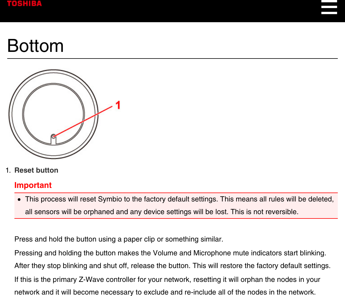 Bottom1.  Reset buttonImportantThis process will reset Symbio to the factory default settings. This means all rules will be deleted,all sensors will be orphaned and any device settings will be lost. This is not reversible.Press and hold the button using a paper clip or something similar.Pressing and holding the button makes the Volume and Microphone mute indicators start blinking.After they stop blinking and shut off, release the button. This will restore the factory default settings.If this is the primary Z-Wave controller for your network, resetting it will orphan the nodes in yournetwork and it will become necessary to exclude and re-include all of the nodes in the network.