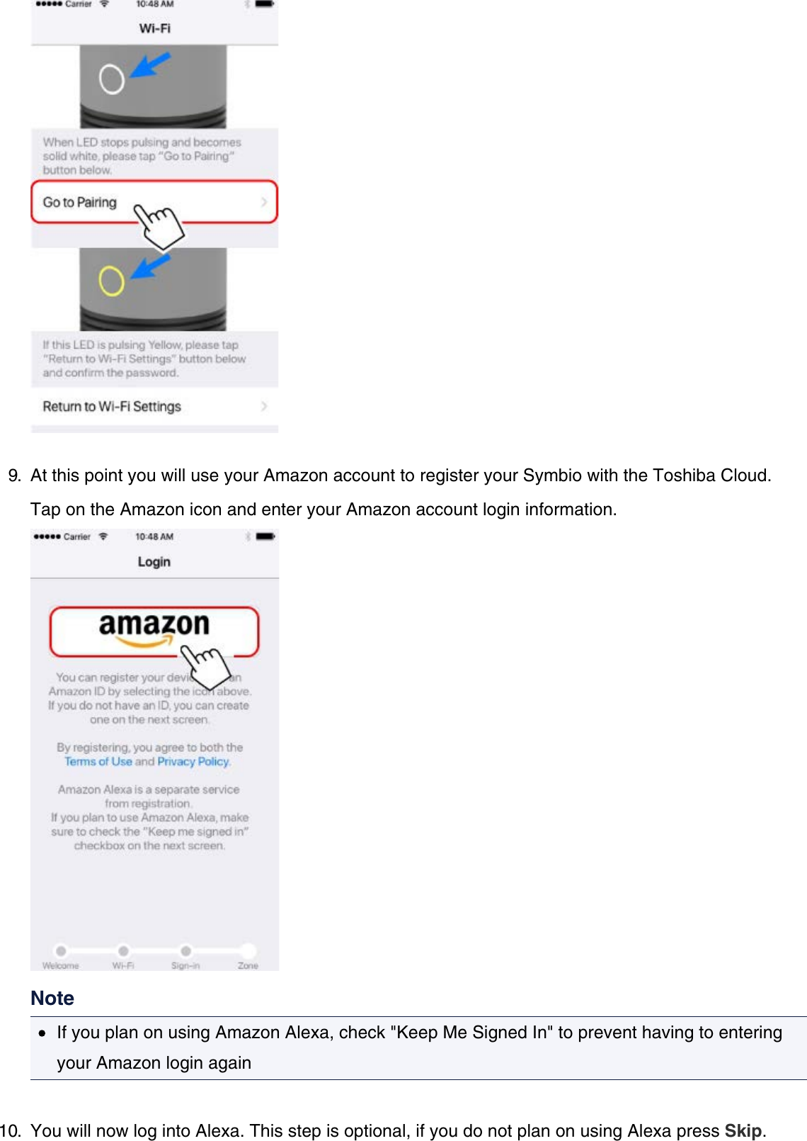 9.  At this point you will use your Amazon account to register your Symbio with the Toshiba Cloud.Tap on the Amazon icon and enter your Amazon account login information.NoteIf you plan on using Amazon Alexa, check &quot;Keep Me Signed In&quot; to prevent having to enteringyour Amazon login again10.  You will now log into Alexa. This step is optional, if you do not plan on using Alexa press Skip.