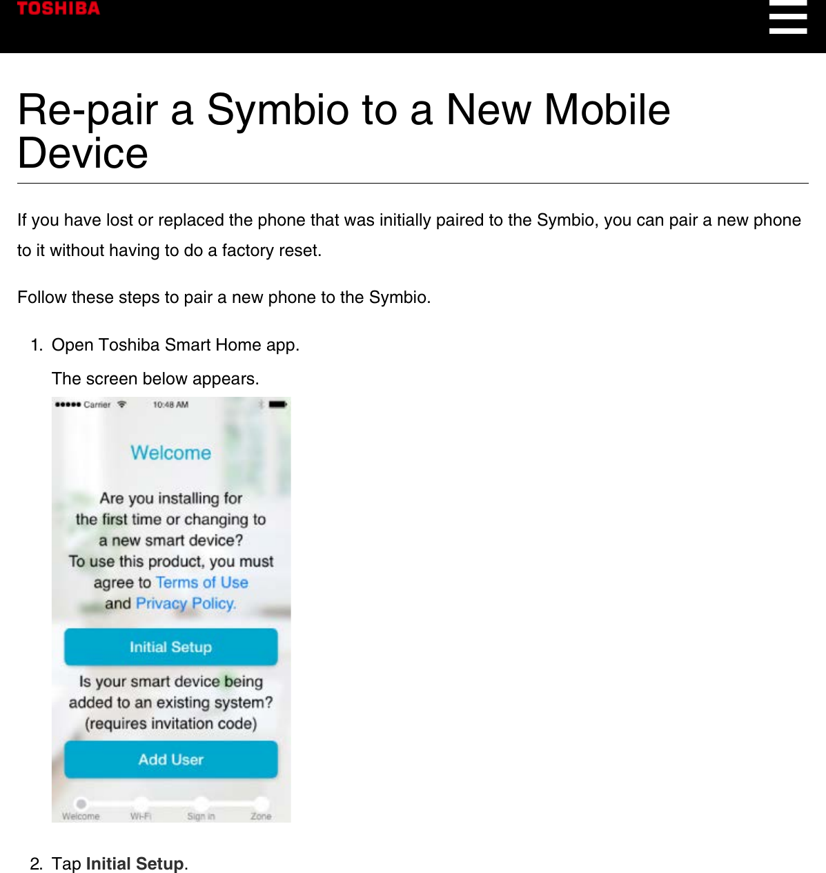 Re-pair a Symbio to a New MobileDeviceIf you have lost or replaced the phone that was initially paired to the Symbio, you can pair a new phoneto it without having to do a factory reset.Follow these steps to pair a new phone to the Symbio.1.  Open Toshiba Smart Home app.The screen below appears.2.  Tap Initial Setup.