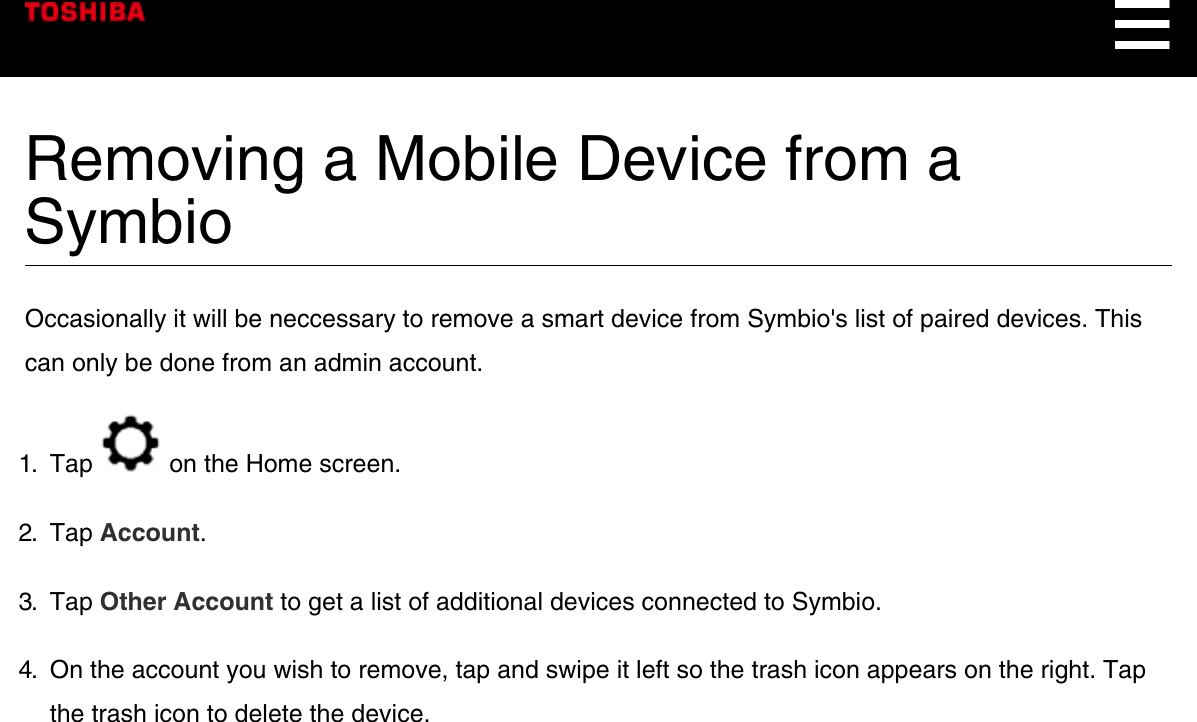 Removing a Mobile Device from aSymbioOccasionally it will be neccessary to remove a smart device from Symbio&apos;s list of paired devices. Thiscan only be done from an admin account.1.  Tap   on the Home screen.2.  Tap Account.3.  Tap Other Account to get a list of additional devices connected to Symbio.4.  On the account you wish to remove, tap and swipe it left so the trash icon appears on the right. Tapthe trash icon to delete the device.