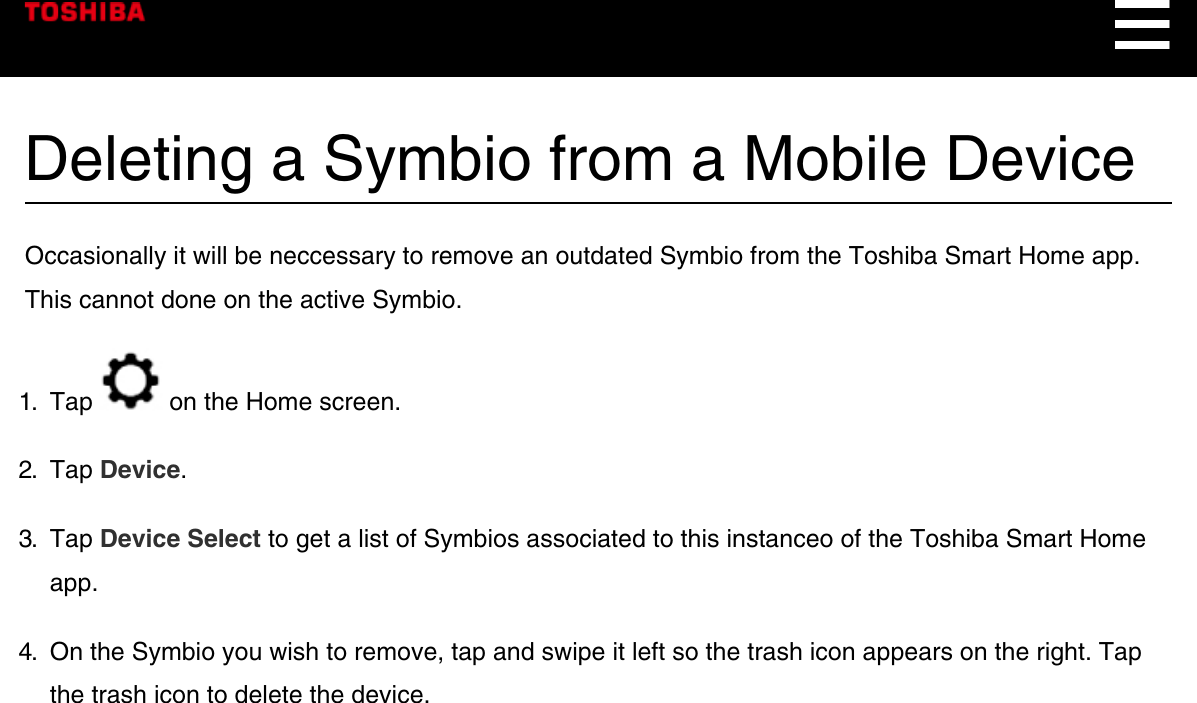 Deleting a Symbio from a Mobile DeviceOccasionally it will be neccessary to remove an outdated Symbio from the Toshiba Smart Home app.This cannot done on the active Symbio.1.  Tap   on the Home screen.2.  Tap Device.3.  Tap Device Select to get a list of Symbios associated to this instanceo of the Toshiba Smart Homeapp.4.  On the Symbio you wish to remove, tap and swipe it left so the trash icon appears on the right. Tapthe trash icon to delete the device.