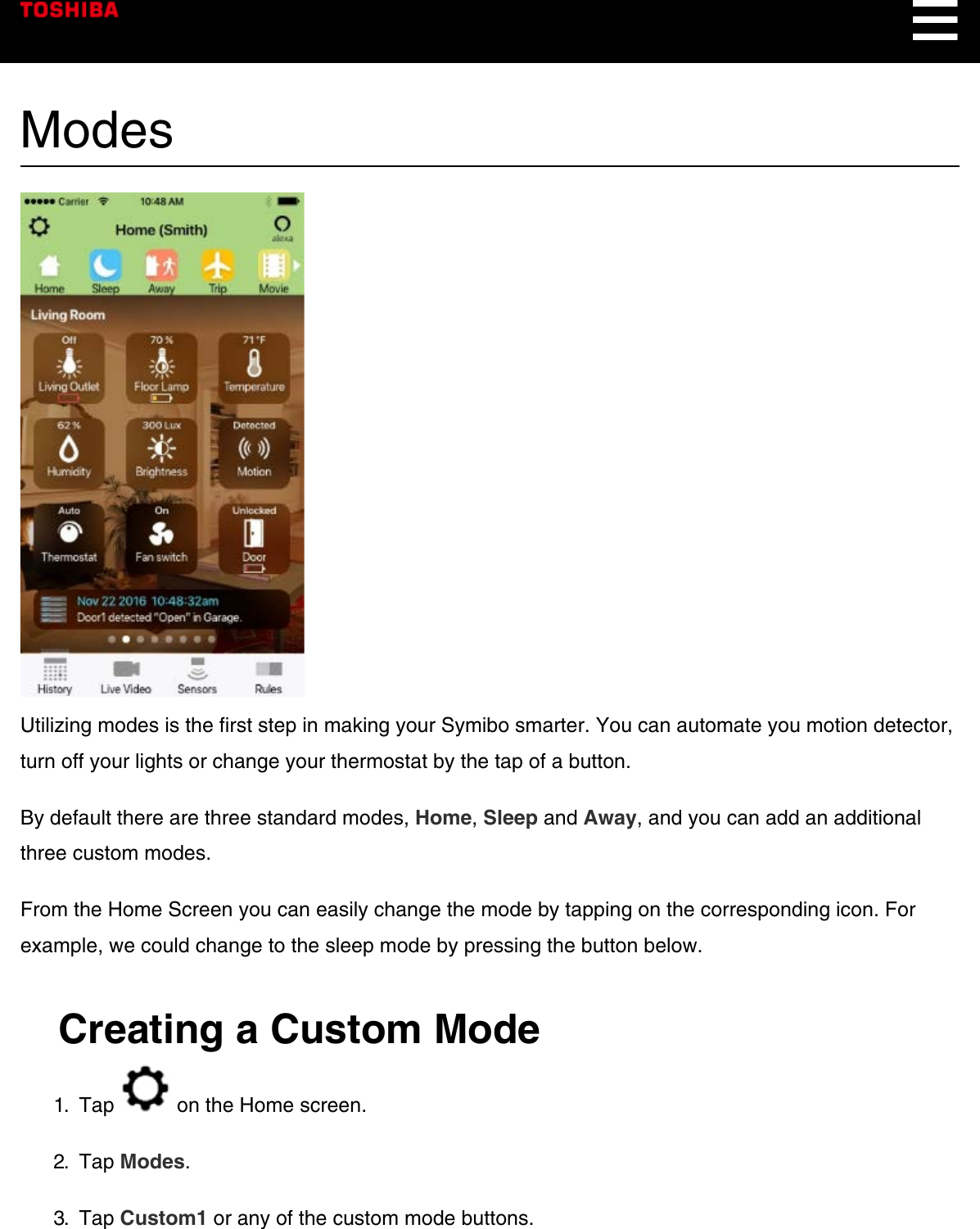 ModesUtilizing modes is the first step in making your Symibo smarter. You can automate you motion detector,turn off your lights or change your thermostat by the tap of a button.By default there are three standard modes, Home, Sleep and Away, and you can add an additionalthree custom modes.From the Home Screen you can easily change the mode by tapping on the corresponding icon. Forexample, we could change to the sleep mode by pressing the button below.Creating a Custom Mode1.  Tap   on the Home screen.2.  Tap Modes.3.  Tap Custom1 or any of the custom mode buttons.