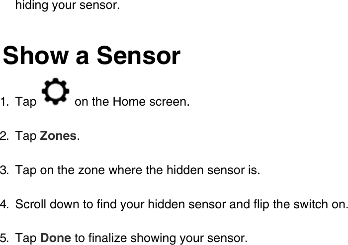 hiding your sensor.Show a Sensor1.  Tap   on the Home screen.2.  Tap Zones.3.  Tap on the zone where the hidden sensor is.4.  Scroll down to find your hidden sensor and flip the switch on.5.  Tap Done to finalize showing your sensor.
