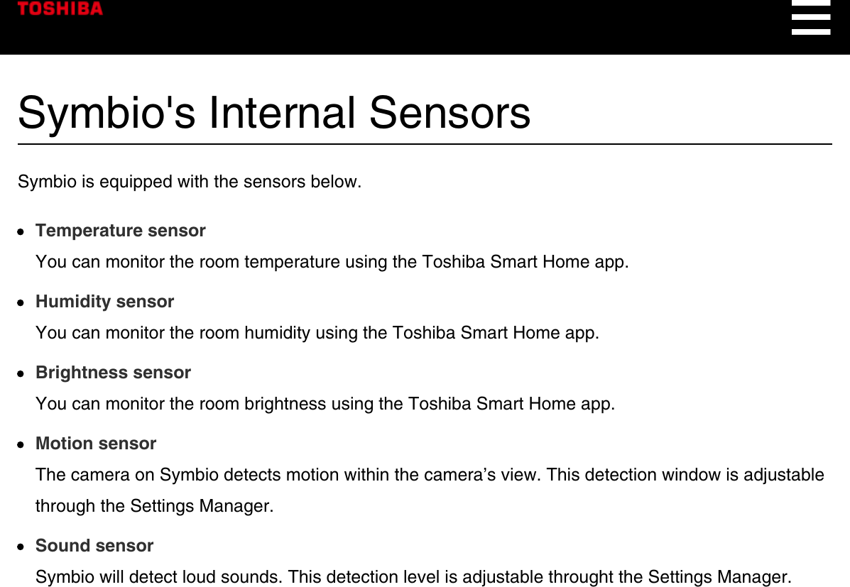 Symbio&apos;s Internal SensorsSymbio is equipped with the sensors below.Temperature sensorYou can monitor the room temperature using the Toshiba Smart Home app.Humidity sensorYou can monitor the room humidity using the Toshiba Smart Home app.Brightness sensorYou can monitor the room brightness using the Toshiba Smart Home app.Motion sensorThe camera on Symbio detects motion within the camera’s view. This detection window is adjustablethrough the Settings Manager.Sound sensorSymbio will detect loud sounds. This detection level is adjustable throught the Settings Manager.