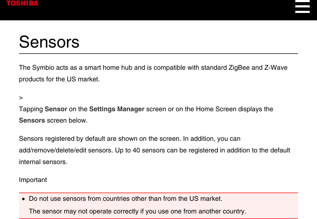 SensorsThe Symbio acts as a smart home hub and is compatible with standard ZigBee and Z-Waveproducts for the US market.&gt;Tapping Sensor on the Settings Manager screen or on the Home Screen displays theSensors screen below.Sensors registered by default are shown on the screen. In addition, you canadd/remove/delete/edit sensors. Up to 40 sensors can be registered in addition to the defaultinternal sensors.ImportantDo not use sensors from countries other than from the US market.The sensor may not operate correctly if you use one from another country.