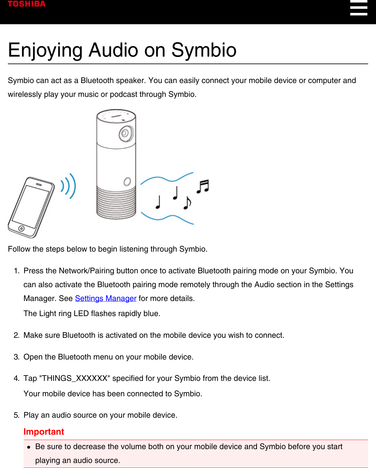 Enjoying Audio on SymbioSymbio can act as a Bluetooth speaker. You can easily connect your mobile device or computer andwirelessly play your music or podcast through Symbio.Follow the steps below to begin listening through Symbio.1.  Press the Network/Pairing button once to activate Bluetooth pairing mode on your Symbio. Youcan also activate the Bluetooth pairing mode remotely through the Audio section in the SettingsManager. See Settings Manager for more details.The Light ring LED flashes rapidly blue.2.  Make sure Bluetooth is activated on the mobile device you wish to connect.3.  Open the Bluetooth menu on your mobile device.4.  Tap &quot;THINGS_XXXXXX&quot; specified for your Symbio from the device list.Your mobile device has been connected to Symbio.5.  Play an audio source on your mobile device.ImportantBe sure to decrease the volume both on your mobile device and Symbio before you startplaying an audio source.