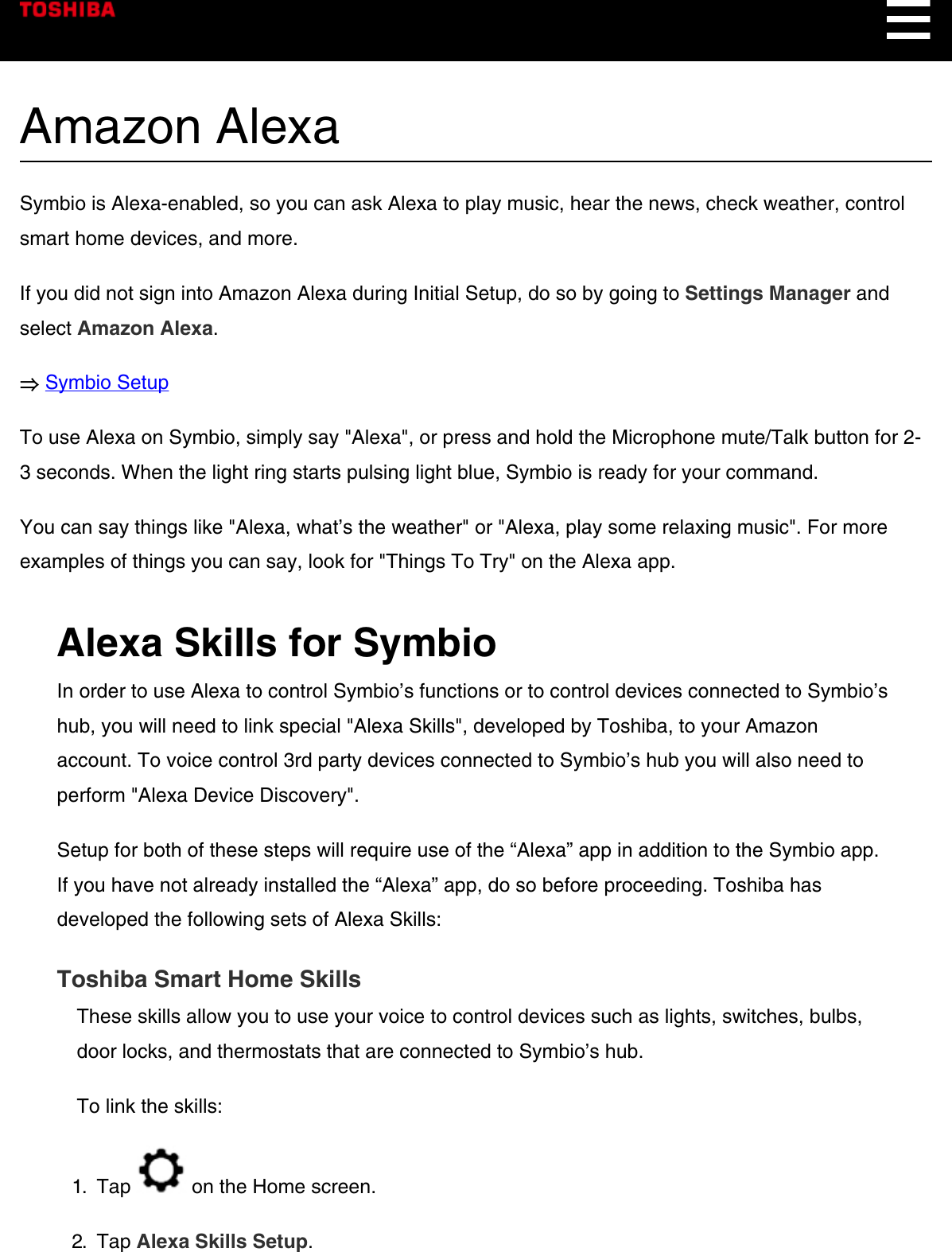 Amazon AlexaSymbio is Alexa-enabled, so you can ask Alexa to play music, hear the news, check weather, controlsmart home devices, and more.If you did not sign into Amazon Alexa during Initial Setup, do so by going to Settings Manager andselect Amazon Alexa.⇒ Symbio SetupTo use Alexa on Symbio, simply say &quot;Alexa&quot;, or press and hold the Microphone mute/Talk button for 2-3 seconds. When the light ring starts pulsing light blue, Symbio is ready for your command.You can say things like &quot;Alexa, what’s the weather&quot; or &quot;Alexa, play some relaxing music&quot;. For moreexamples of things you can say, look for &quot;Things To Try&quot; on the Alexa app.Alexa Skills for SymbioIn order to use Alexa to control Symbio’s functions or to control devices connected to Symbio’shub, you will need to link special &quot;Alexa Skills&quot;, developed by Toshiba, to your Amazonaccount. To voice control 3rd party devices connected to Symbio’s hub you will also need toperform &quot;Alexa Device Discovery&quot;.Setup for both of these steps will require use of the “Alexa” app in addition to the Symbio app.If you have not already installed the “Alexa” app, do so before proceeding. Toshiba hasdeveloped the following sets of Alexa Skills:Toshiba Smart Home SkillsThese skills allow you to use your voice to control devices such as lights, switches, bulbs,door locks, and thermostats that are connected to Symbio’s hub.To link the skills:1.  Tap   on the Home screen.2.  Tap Alexa Skills Setup.