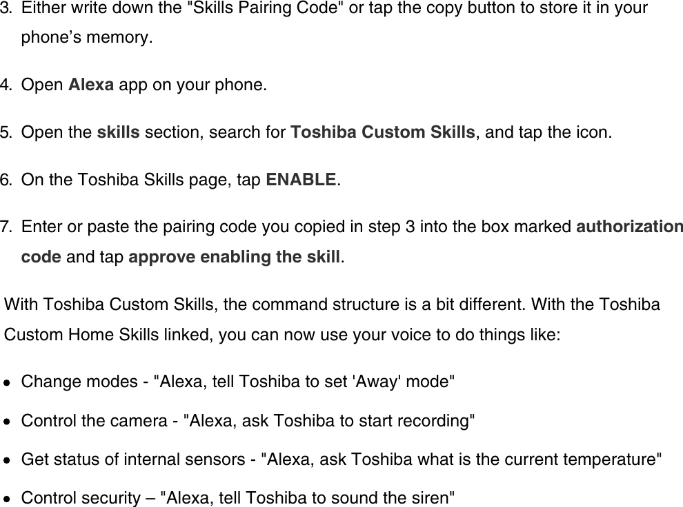 3.  Either write down the &quot;Skills Pairing Code&quot; or tap the copy button to store it in yourphone’s memory.4.  Open Alexa app on your phone.5.  Open the skills section, search for Toshiba Custom Skills, and tap the icon.6.  On the Toshiba Skills page, tap ENABLE.7.  Enter or paste the pairing code you copied in step 3 into the box marked authorizationcode and tap approve enabling the skill.With Toshiba Custom Skills, the command structure is a bit different. With the ToshibaCustom Home Skills linked, you can now use your voice to do things like:Change modes - &quot;Alexa, tell Toshiba to set &apos;Away&apos; mode&quot;Control the camera - &quot;Alexa, ask Toshiba to start recording&quot;Get status of internal sensors - &quot;Alexa, ask Toshiba what is the current temperature&quot;Control security – &quot;Alexa, tell Toshiba to sound the siren&quot;