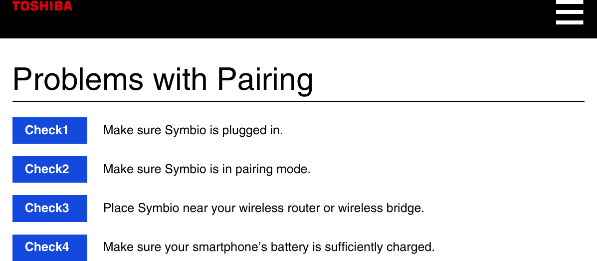 Problems with PairingCheck1  Make sure Symbio is plugged in.Check2  Make sure Symbio is in pairing mode.Check3  Place Symbio near your wireless router or wireless bridge.Check4  Make sure your smartphone’s battery is sufficiently charged.