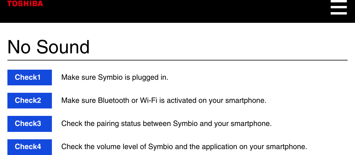 No SoundCheck1  Make sure Symbio is plugged in.Check2  Make sure Bluetooth or Wi-Fi is activated on your smartphone.Check3  Check the pairing status between Symbio and your smartphone.Check4  Check the volume level of Symbio and the application on your smartphone.