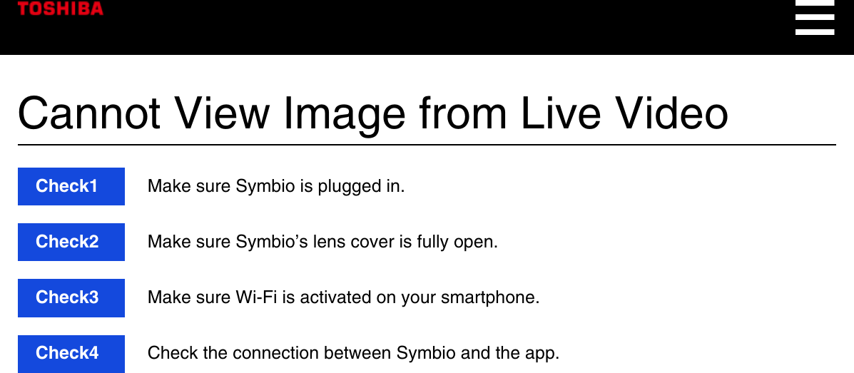 Cannot View Image from Live VideoCheck1  Make sure Symbio is plugged in.Check2  Make sure Symbio’s lens cover is fully open.Check3  Make sure Wi-Fi is activated on your smartphone.Check4  Check the connection between Symbio and the app.