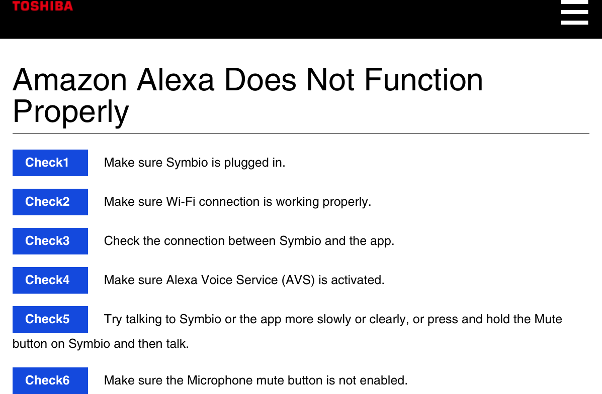 Amazon Alexa Does Not FunctionProperlyCheck1  Make sure Symbio is plugged in.Check2  Make sure Wi-Fi connection is working properly.Check3  Check the connection between Symbio and the app.Check4  Make sure Alexa Voice Service (AVS) is activated.Check5  Try talking to Symbio or the app more slowly or clearly, or press and hold the Mutebutton on Symbio and then talk.Check6  Make sure the Microphone mute button is not enabled.