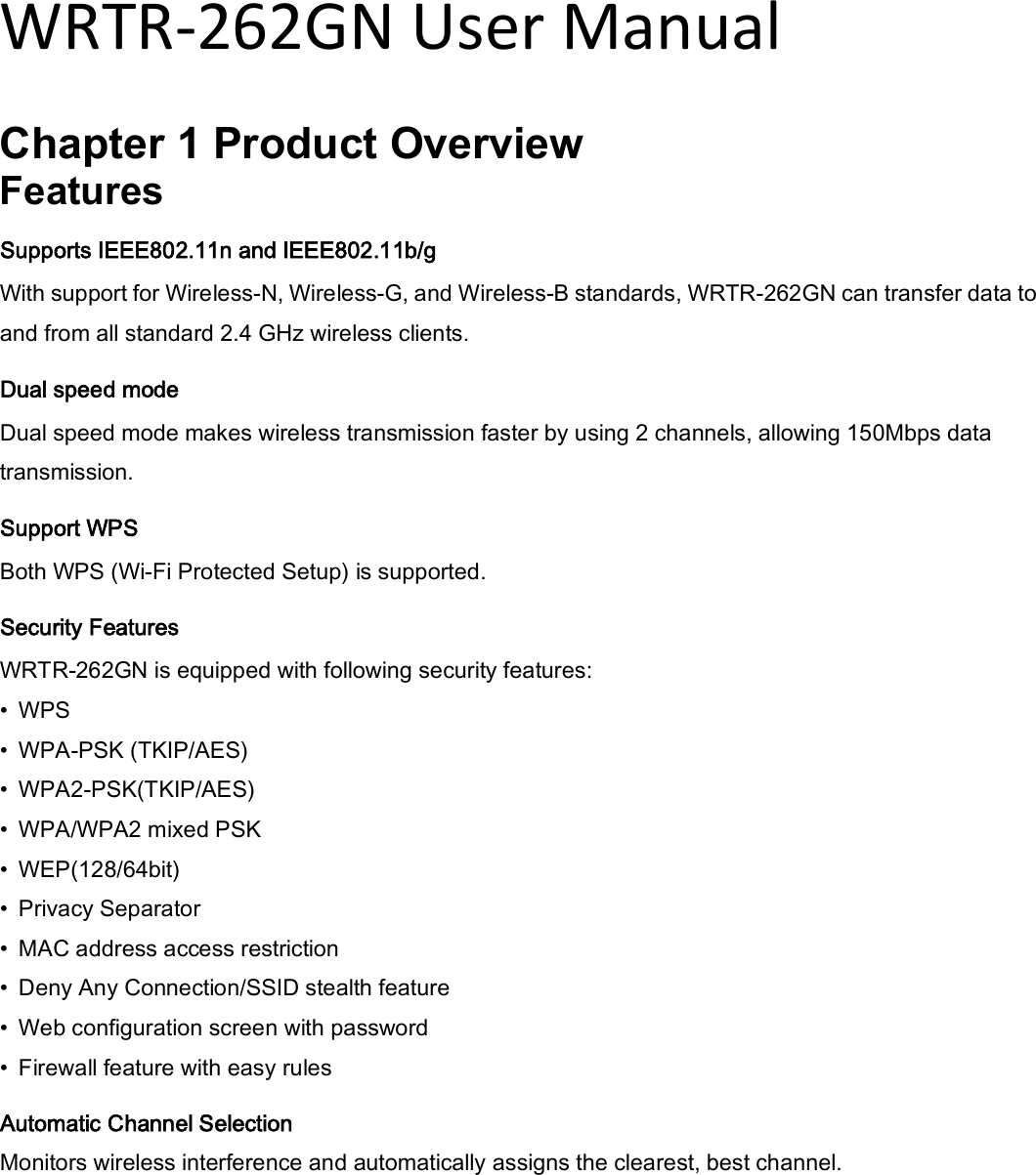 WRTR-262GN User Manual  Chapter 1 Product Overview Features Supports IEEE802.11n and IEEE802.11b/g With support for Wireless-N, Wireless-G, and Wireless-B standards, WRTR-262GN can transfer data to and from all standard 2.4 GHz wireless clients.   Dual speed mode Dual speed mode makes wireless transmission faster by using 2 channels, allowing 150Mbps data transmission. Support WPS Both WPS (Wi-Fi Protected Setup) is supported.   Security Features WRTR-262GN is equipped with following security features:   •  WPS   •  WPA-PSK (TKIP/AES)   •  WPA2-PSK(TKIP/AES)   •  WPA/WPA2 mixed PSK   •  WEP(128/64bit)   •  Privacy Separator   •  MAC address access restriction   •  Deny Any Connection/SSID stealth feature   •  Web configuration screen with password   •  Firewall feature with easy rules Automatic Channel Selection Monitors wireless interference and automatically assigns the clearest, best channel.   