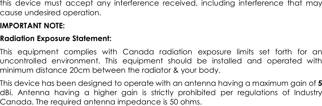 this  device  must  accept  any  interference  received,  including  interference  that  may cause undesired operation. IMPORTANT NOTE: Radiation Exposure Statement: This  equipment  complies  with  Canada  radiation  exposure  limits  set  forth  for  an uncontrolled  environment.  This  equipment  should  be  installed  and  operated  with minimum distance 20cm between the radiator &amp; your body. This device has been designed to operate with an antenna having a maximum gain of 5 dBi.  Antenna  having  a  higher  gain  is  strictly  prohibited  per  regulations  of  Industry Canada. The required antenna impedance is 50 ohms.  