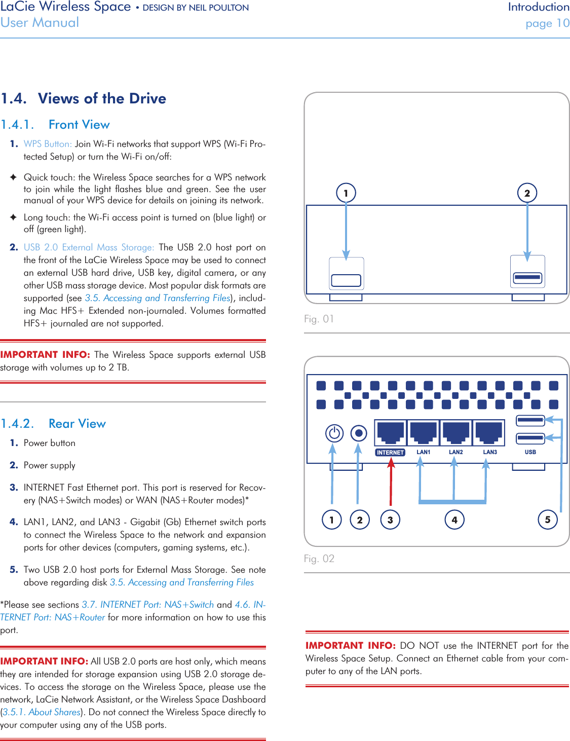 LaCie Wireless Space • DESIGN BY NEIL POULTON IntroductionUser Manual  page 10USBLAN1 LAN2 LAN3INTERNETUSBLAN1 LAN2 LAN3INTERNET1.4.  Views of the Drive1.4.1.  Front View1.  WPS Button: Join Wi-Fi networks that support WPS (Wi-Fi Pro-tected Setup) or turn the Wi-Fi on/off:  ✦Quick touch: the Wireless Space searches for a WPS network to  join  while the  light  ﬂashes  blue  and  green.  See the  user manual of your WPS device for details on joining its network.  ✦Long touch: the Wi-Fi access point is turned on (blue light) or off (green light).2.  USB  2.0  External  Mass  Storage:  The  USB  2.0  host  port  on the front of the LaCie Wireless Space may be used to connect an external USB hard drive, USB key, digital camera, or any other USB mass storage device. Most popular disk formats are supported (see 3.5. Accessing and Transferring Files), includ-ing Mac HFS+ Extended  non-journaled. Volumes  formatted HFS+ journaled are not supported.IMPORTANT  INFO:  The  Wireless Space  supports  external  USB storage with volumes up to 2 TB.1.4.2.  Rear View1.  Power button2.  Power supply3.  INTERNET Fast Ethernet port. This port is reserved for Recov-ery (NAS+Switch modes) or WAN (NAS+Router modes)*4.  LAN1, LAN2, and LAN3 - Gigabit (Gb) Ethernet switch ports to connect the Wireless Space to the network and expansion ports for other devices (computers, gaming systems, etc.).5.  Two USB 2.0 host ports for External Mass Storage. See note above regarding disk 3.5. Accessing and Transferring Files*Please see sections 3.7. INTERNET Port: NAS+Switch and 4.6. IN-TERNET Port: NAS+Router for more information on how to use this port.IMPORTANT INFO: All USB 2.0 ports are host only, which means they are intended for storage expansion using USB 2.0 storage de-vices. To access the storage on the Wireless Space, please use the network, LaCie Network Assistant, or the Wireless Space Dashboard (3.5.1. About Shares). Do not connect the Wireless Space directly to your computer using any of the USB ports.Fig. 01 Fig. 02 IMPORTANT  INFO:  DO  NOT  use  the  INTERNET  port  for  the Wireless Space Setup. Connect an Ethernet cable from your com-puter to any of the LAN ports.