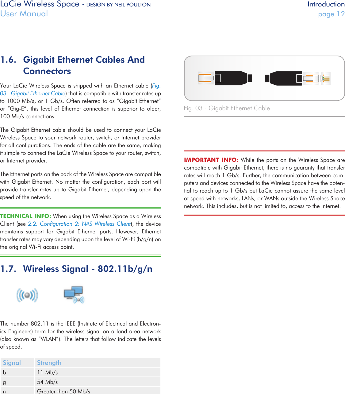 LaCie Wireless Space • DESIGN BY NEIL POULTON IntroductionUser Manual  page 121.6.  Gigabit Ethernet Cables And ConnectorsYour LaCie Wireless Space is shipped with an Ethernet cable (Fig. 03 - Gigabit Ethernet Cable) that is compatible with transfer rates up to 1000 Mb/s, or 1 Gb/s. Often referred to as “Gigabit Ethernet” or  “Gig-E”,  this  level  of  Ethernet  connection  is  superior  to  older,        100 Mb/s connections. The Gigabit Ethernet cable should be used to connect your LaCie Wireless Space to your network router, switch, or Internet provider for all conﬁgurations. The ends of the cable are the same, making it simple to connect the LaCie Wireless Space to your router, switch, or Internet provider.The Ethernet ports on the back of the Wireless Space are compatible with Gigabit Ethernet. No  matter the  conﬁguration, each  port will provide transfer rates up to Gigabit Ethernet, depending upon the speed of the network. TECHNICAL INFO: When using the Wireless Space as a Wireless  Client (see 2.2.  Conﬁguration 2:  NAS Wireless Client), the  device maintains  support  for  Gigabit  Ethernet  ports.  However,  Ethernet transfer rates may vary depending upon the level of Wi-Fi (b/g/n) on the original Wi-Fi access point. 1.7.  Wireless Signal - 802.11b/g/nThe number 802.11 is the IEEE (Institute of Electrical and Electron-ics Engineers) term for the wireless signal on a land area network (also known as “WLAN”). The letters that follow indicate the levels of speed. Signal Strengthb 11 Mb/sg 54 Mb/sn Greater than 50 Mb/s Fig. 03 - Gigabit Ethernet CableIMPORTANT  INFO:  While  the ports on the  Wireless Space  are compatible with Gigabit Ethernet, there is no guaranty that transfer rates will reach 1 Gb/s. Further, the communication between com-puters and devices connected to the Wireless Space have the poten-tial to reach up to 1 Gb/s but LaCie cannot assure the same level of speed with networks, LANs, or WANs outside the Wireless Space network. This includes, but is not limited to, access to the Internet.