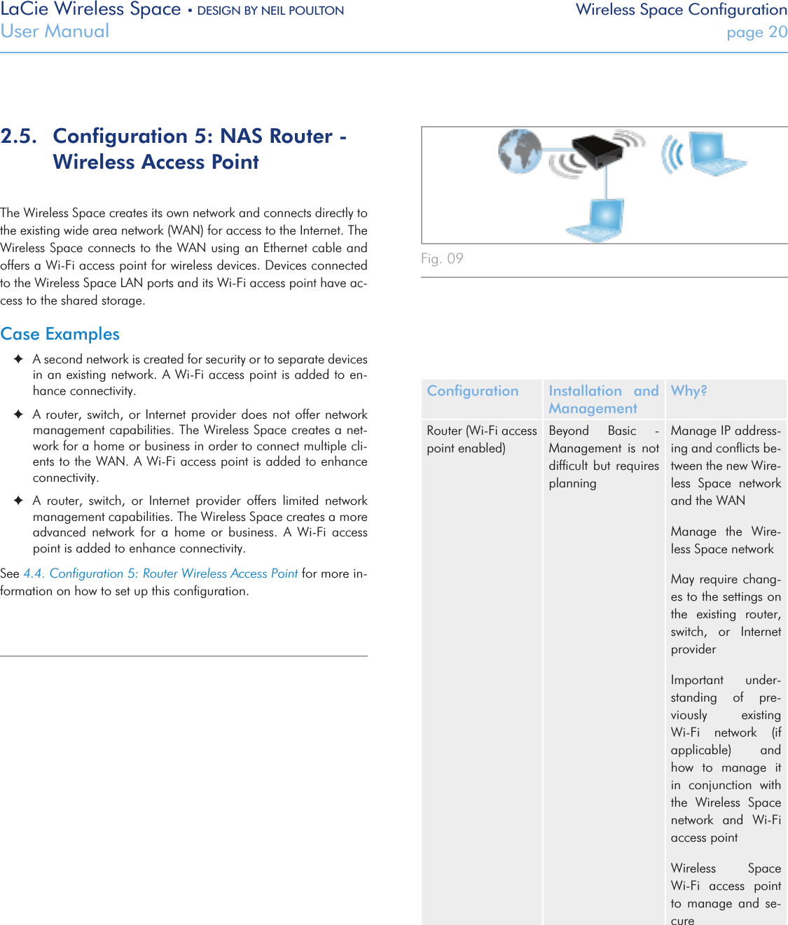 LaCie Wireless Space • DESIGN BY NEIL POULTON Wireless Space ConfigurationUser Manual  page 202.5.  Conﬁguration 5: NAS Router - Wireless Access PointThe Wireless Space creates its own network and connects directly to the existing wide area network (WAN) for access to the Internet. The Wireless Space connects to the WAN using an Ethernet cable and offers a Wi-Fi access point for wireless devices. Devices connected to the Wireless Space LAN ports and its Wi-Fi access point have ac-cess to the shared storage.Case Examples ✦A second network is created for security or to separate devices in an existing network. A Wi-Fi access point is added to en-hance connectivity. ✦A router, switch, or  Internet provider  does not  offer network management capabilities. The Wireless Space creates a net-work for a home or business in order to connect multiple cli-ents to the WAN. A Wi-Fi access point is added to enhance connectivity. ✦A  router,  switch,  or  Internet  provider  offers  limited  network management capabilities. The Wireless Space creates a more advanced  network  for  a  home  or  business.  A  Wi-Fi  access point is added to enhance connectivity.See 4.4. Conﬁguration 5: Router Wireless Access Point for more in-formation on how to set up this conﬁguration.Fig. 09 Conﬁguration Installation  and ManagementWhy?Router (Wi-Fi access point enabled)Beyond  Basic  - Management  is  not difﬁcult but  requires planningManage IP address-ing and conﬂicts be-tween the new Wire-less  Space  network and the WAN Manage  the  Wire-less Space networkMay require chang-es to the settings on the  existing  router, switch,  or  Internet providerImportant  under-standing  of  pre-viously  existing Wi-Fi  network  (if applicable)    and how  to  manage  it in  conjunction  with the  Wireless  Space network  and  Wi-Fi access pointWireless  Space     Wi-Fi  access  point to  manage  and  se-cure