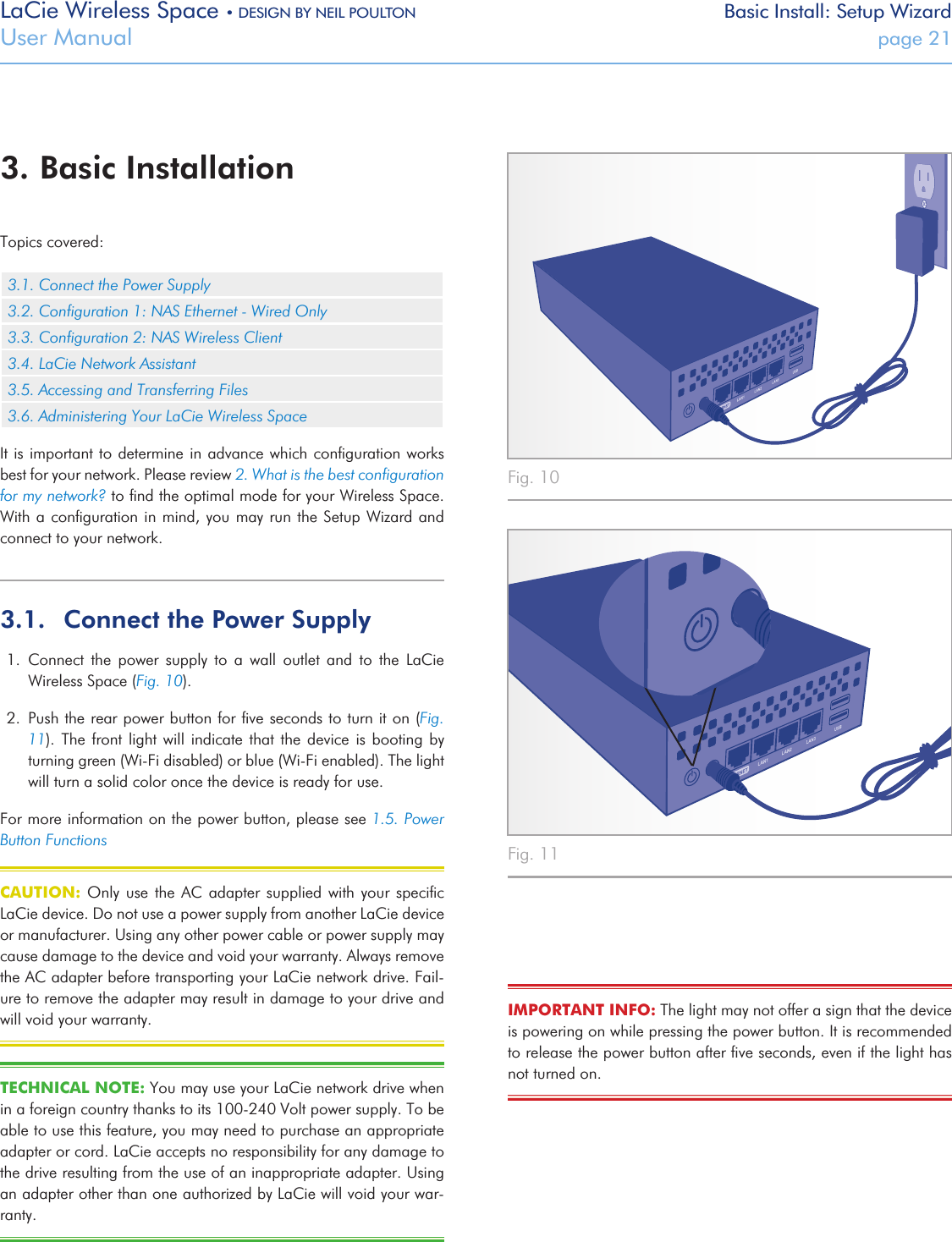 LaCie Wireless Space • DESIGN BY NEIL POULTON Basic Install: Setup WizardUser Manual  page 213. Basic InstallationTopics covered:3.1. Connect the Power Supply3.2. Conﬁguration 1: NAS Ethernet - Wired Only3.3. Conﬁguration 2: NAS Wireless Client3.4. LaCie Network Assistant3.5. Accessing and Transferring Files3.6. Administering Your LaCie Wireless SpaceIt is important to determine in advance which conﬁguration works best for your network. Please review 2. What is the best conﬁguration for my network? to ﬁnd the optimal mode for your Wireless Space. With a conﬁguration in mind, you may run the Setup Wizard and connect to your network.3.1.  Connect the Power Supply1.  Connect  the  power  supply  to  a  wall  outlet  and  to  the  LaCie Wireless Space (Fig. 10). 2.  Push the rear power button for ﬁve seconds to turn it on (Fig. 11). The  front  light will  indicate that  the  device is  booting by turning green (Wi-Fi disabled) or blue (Wi-Fi enabled). The light will turn a solid color once the device is ready for use.For more information on the power button, please see 1.5. Power Button FunctionsCAUTION: Only  use  the AC  adapter supplied  with your  speciﬁc LaCie device. Do not use a power supply from another LaCie device or manufacturer. Using any other power cable or power supply may cause damage to the device and void your warranty. Always remove the AC adapter before transporting your LaCie network drive. Fail-ure to remove the adapter may result in damage to your drive and will void your warranty.TECHNICAL NOTE: You may use your LaCie network drive when in a foreign country thanks to its 100-240 Volt power supply. To be able to use this feature, you may need to purchase an appropriate adapter or cord. LaCie accepts no responsibility for any damage to the drive resulting from the use of an inappropriate adapter. Using an adapter other than one authorized by LaCie will void your war-ranty. Fig. 10 Fig. 11 IMPORTANT INFO: The light may not offer a sign that the device is powering on while pressing the power button. It is recommended to release the power button after ﬁve seconds, even if the light has not turned on.