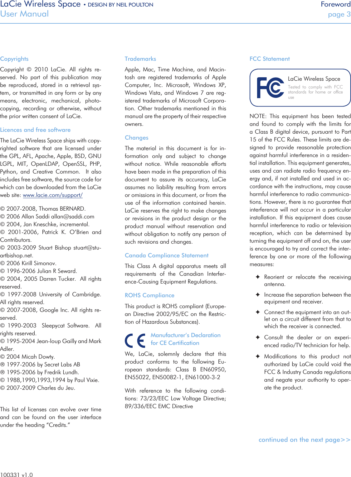 LaCie Wireless Space • DESIGN BY NEIL POULTON ForewordUser Manual  page 3CopyrightsCopyright  ©  2010  LaCie.  All  rights  re-served.  No  part  of  this  publication  may be  reproduced,  stored  in  a  retrieval  sys-tem, or transmitted in any form or by any means,  electronic,  mechanical,  photo-copying,  recording  or  otherwise,  without the prior written consent of LaCie.Licences and free softwareThe LaCie Wireless Space ships with copy-righted  software  that  are  licensed  under the GPL, AFL, Apache, Apple, BSD, GNU LGPL,  MIT,  OpenLDAP,  OpenSSL,  PHP, Python,  and  Creative  Common.    It  also includes free software, the source code for which can be downloaded from the LaCie web site: www.lacie.com/support/© 2007-2008, Thomas BERNARD.© 2006 Allan Saddi allan@saddi.com© 2004, Jan Kneschke, incremental.©  2001-2006,  Patrick  K.  O’Brien  and Contributors.© 2003-2009  Stuart Bishop  stuart@stu-artbishop.net.© 2006 Kirill Simonov.© 1996-2006 Julian R Seward.© 2004, 2005 Darren Tucker.  All rights reserved.©  1997-2008  University  of  Cambridge. All rights reserved. © 2007-2008, Google Inc. All rights re-served.©  1990-2003    Sleepycat  Software.    All rights reserved.© 1995-2004 Jean-loup Gailly and Mark Adler.© 2004 Micah Dowty.® 1997-2006 by Secret Labs AB® 1995-2006 by Fredrik Lundh.© 1988,1990,1993,1994 by Paul Vixie.© 2007-2009 Charles du Jeu.This list  of  licenses can  evolve over  time and  can  be  found  on  the  user  interface under the heading “Credits.”TrademarksApple,  Mac, Time  Machine,  and Macin-tosh  are  registered  trademarks  of  Apple Computer,  Inc.  Microsoft,  Windows  XP, Windows Vista, and Windows 7 are reg-istered trademarks of Microsoft Corpora-tion. Other trademarks mentioned in this manual are the property of their respective owners.ChangesThe  material  in  this  document  is  for  in-formation  only  and  subject  to  change without  notice.  While  reasonable  efforts have been made in the preparation of this document  to  assure  its  accuracy,  LaCie assumes  no  liability  resulting  from  errors or omissions in this document, or from the use  of the  information  contained  herein. LaCie reserves the right to make changes or revisions  in the  product design  or the product  manual  without  reservation  and without obligation to notify any person of such revisions and changes.Canada Compliance StatementThis  Class  A  digital  apparatus  meets  all requirements  of  the  Canadian  Interfer-ence-Causing Equipment Regulations.ROHS ComplianceThis product is ROHS compliant (Europe-an Directive 2002/95/EC on the Restric-tion of Hazardous Substances).Manufacturer’s Declaration for CE CertiﬁcationWe,  LaCie,  solemnly  declare  that  this product  conforms  to  the  following  Eu-ropean  standards:  Class  B  EN60950, EN55022, EN50082-1, EN61000-3-2With  reference  to  the  following  condi-tions: 73/23/EEC Low Voltage Directive; 89/336/EEC EMC DirectiveFCC StatementNOTE:  This  equipment  has  been  tested and  found  to  comply  with  the  limits  for a Class B digital device, pursuant to Part 15 of the FCC Rules. These limits are de-signed  to  provide  reasonable  protection against harmful interference in a residen-tial installation. This equipment generates, uses and can radiate radio frequency en-ergy and, if not installed and used in ac-cordance with the instructions, may cause harmful interference to radio communica-tions. However, there is no guarantee that interference will not occur in a particular installation. If this equipment does cause harmful interference to radio or television reception,  which  can  be  determined  by turning the equipment off and on, the user is encouraged to try and correct the inter-ference by  one  or more  of the  following measures: ✦Reorient  or  relocate  the  receiving antenna. ✦Increase the separation between the equipment and receiver. ✦Connect the equipment into an out-let on a circuit different from that to which the receiver is connected. ✦Consult  the  dealer  or  an  experi-enced radio/TV technician for help. ✦Modiﬁcations  to  this  product  not authorized by LaCie could void the FCC &amp; Industry Canada regulations and negate your authority to oper-ate the product. continued on the next page&gt;&gt;Tested  to  comply  with  FCC standards  for  home  or  ofﬁce useLaCie Wireless Space100331 v1.0