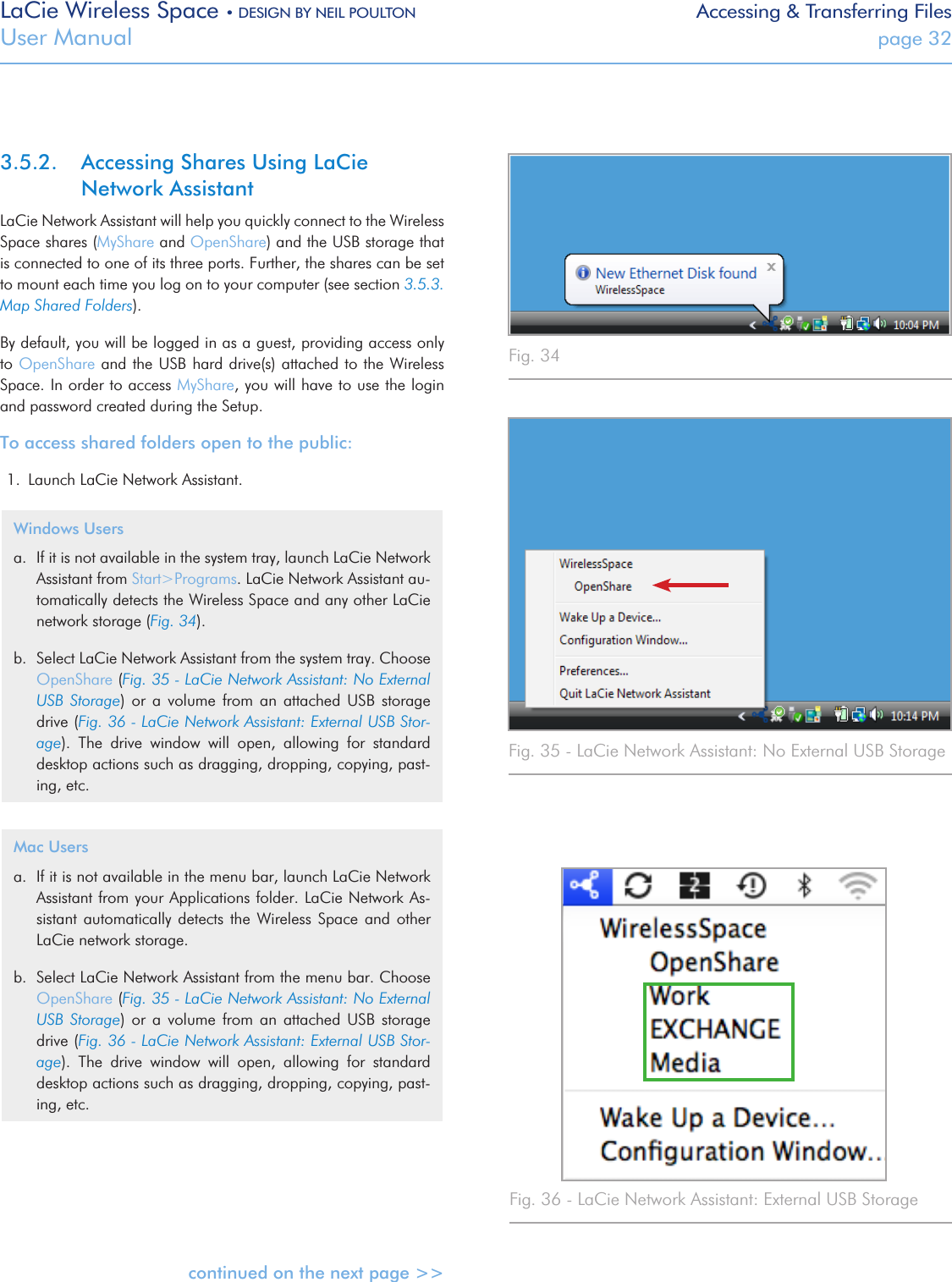 LaCie Wireless Space • DESIGN BY NEIL POULTON Accessing &amp; Transferring FilesUser Manual  page 323.5.2.  Accessing Shares Using LaCie Network AssistantLaCie Network Assistant will help you quickly connect to the Wireless Space shares (MyShare and OpenShare) and the USB storage that is connected to one of its three ports. Further, the shares can be set to mount each time you log on to your computer (see section 3.5.3. Map Shared Folders).  By default, you will be logged in as a guest, providing access only to OpenShare and the USB hard drive(s) attached to the Wireless Space. In order to access MyShare, you will have to use the login and password created during the Setup.To access shared folders open to the public:1.  Launch LaCie Network Assistant.Windows Usersa.  If it is not available in the system tray, launch LaCie Network Assistant from Start&gt;Programs. LaCie Network Assistant au-tomatically detects the Wireless Space and any other LaCie network storage (Fig. 34).b.  Select LaCie Network Assistant from the system tray. Choose OpenShare (Fig. 35 - LaCie Network Assistant: No External USB  Storage)  or  a  volume  from  an  attached  USB  storage drive (Fig. 36 - LaCie Network Assistant: External USB Stor-age).  The  drive  window  will  open,  allowing  for  standard desktop actions such as dragging, dropping, copying, past-ing, etc.Mac Usersa.  If it is not available in the menu bar, launch LaCie Network Assistant from your Applications folder. LaCie Network As-sistant  automatically detects  the  Wireless Space  and  other LaCie network storage.b.  Select LaCie Network Assistant from the menu bar. Choose OpenShare (Fig. 35 - LaCie Network Assistant: No External USB  Storage)  or  a  volume  from  an  attached  USB  storage drive (Fig. 36 - LaCie Network Assistant: External USB Stor-age).  The  drive  window  will  open,  allowing  for  standard desktop actions such as dragging, dropping, copying, past-ing, etc.continued on the next page &gt;&gt;Fig. 34 Fig. 35 - LaCie Network Assistant: No External USB StorageFig. 36 - LaCie Network Assistant: External USB Storage