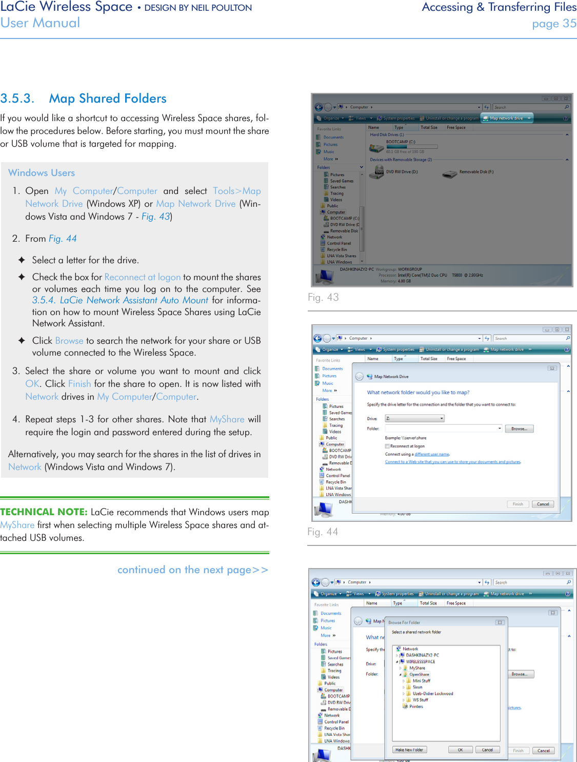 LaCie Wireless Space • DESIGN BY NEIL POULTON Accessing &amp; Transferring FilesUser Manual  page 353.5.3.  Map Shared FoldersIf you would like a shortcut to accessing Wireless Space shares, fol-low the procedures below. Before starting, you must mount the share or USB volume that is targeted for mapping.Windows Users1.  Open  My  Computer/Computer  and  select  Tools&gt;Map Network Drive (Windows XP) or Map Network Drive (Win-dows Vista and Windows 7 - Fig. 43)2.  From Fig. 44 ✦Select a letter for the drive.   ✦Check the box for Reconnect at logon to mount the shares or volumes  each time  you  log on  to the  computer. See 3.5.4. LaCie Network Assistant Auto Mount  for  informa-tion on how to mount Wireless Space Shares using LaCie Network Assistant. ✦Click Browse to search the network for your share or USB volume connected to the Wireless Space.3.  Select  the  share  or  volume  you  want  to  mount  and  click OK. Click Finish for the share to open. It is now listed with Network drives in My Computer/Computer.4.  Repeat steps 1-3 for other shares. Note that MyShare will require the login and password entered during the setup.Alternatively, you may search for the shares in the list of drives in Network (Windows Vista and Windows 7). TECHNICAL NOTE: LaCie recommends that Windows users map MyShare ﬁrst when selecting multiple Wireless Space shares and at-tached USB volumes.continued on the next page&gt;&gt;Fig. 43 Fig. 44 Fig. 45 