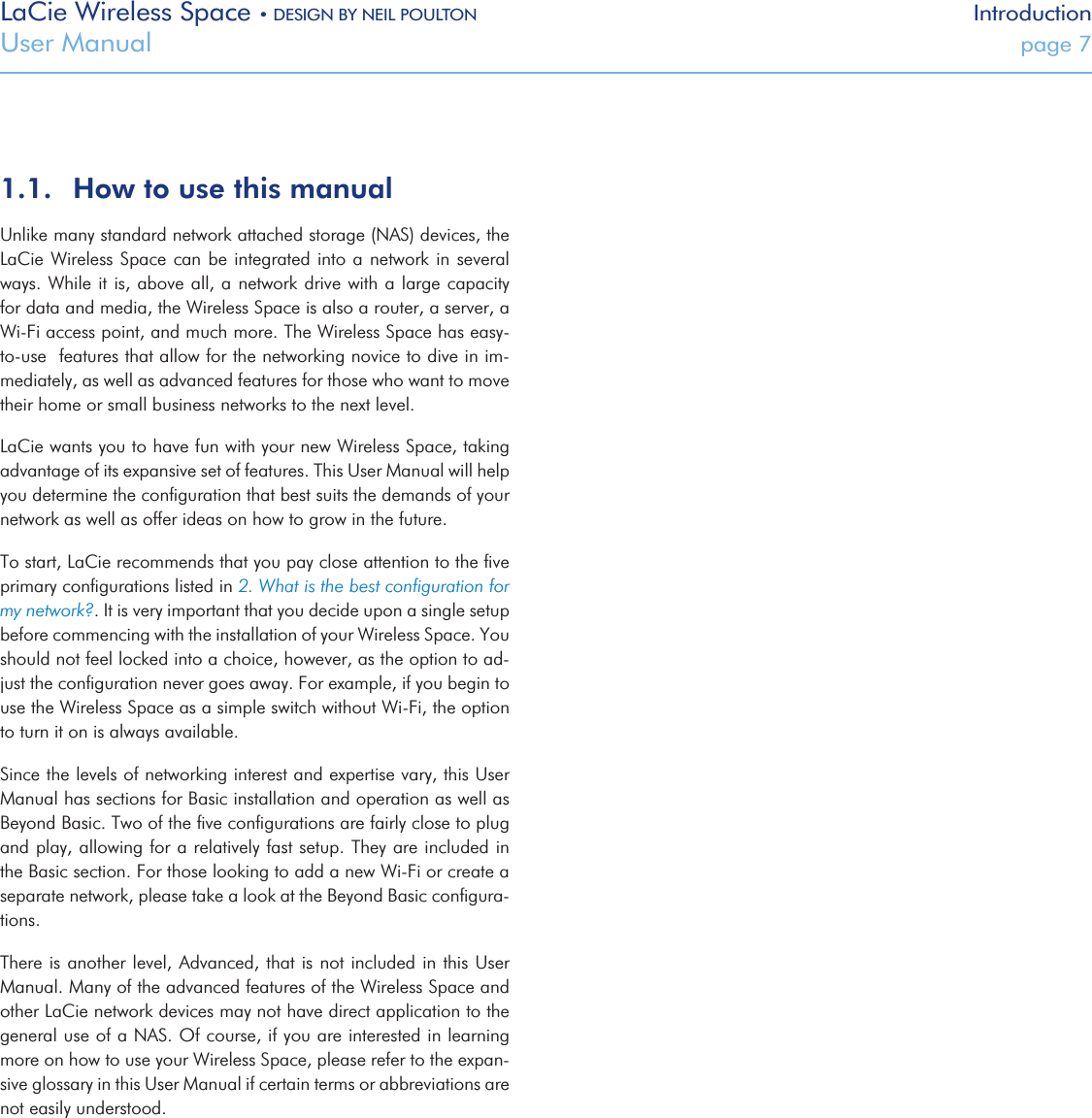LaCie Wireless Space • DESIGN BY NEIL POULTON IntroductionUser Manual  page 71.1.  How to use this manualUnlike many standard network attached storage (NAS) devices, the LaCie Wireless Space can be integrated into  a network in  several ways. While it is, above all, a network drive with a large capacity  for data and media, the Wireless Space is also a router, a server, a Wi-Fi access point, and much more. The Wireless Space has easy-to-use  features that allow for the networking novice to dive in im-mediately, as well as advanced features for those who want to move their home or small business networks to the next level.LaCie wants you to have fun with your new Wireless Space, taking advantage of its expansive set of features. This User Manual will help you determine the conﬁguration that best suits the demands of your network as well as offer ideas on how to grow in the future. To start, LaCie recommends that you pay close attention to the ﬁve primary conﬁgurations listed in 2. What is the best conﬁguration for my network?. It is very important that you decide upon a single setup before commencing with the installation of your Wireless Space. You should not feel locked into a choice, however, as the option to ad-just the conﬁguration never goes away. For example, if you begin to use the Wireless Space as a simple switch without Wi-Fi, the option to turn it on is always available.Since the levels of networking interest and expertise vary, this User Manual has sections for Basic installation and operation as well as Beyond Basic. Two of the ﬁve conﬁgurations are fairly close to plug and play, allowing for a relatively fast setup. They are included in the Basic section. For those looking to add a new Wi-Fi or create a separate network, please take a look at the Beyond Basic conﬁgura-tions.There is another level, Advanced, that is not included in this User Manual. Many of the advanced features of the Wireless Space and other LaCie network devices may not have direct application to the general use of a NAS. Of course, if you are interested in learning more on how to use your Wireless Space, please refer to the expan-sive glossary in this User Manual if certain terms or abbreviations are not easily understood.