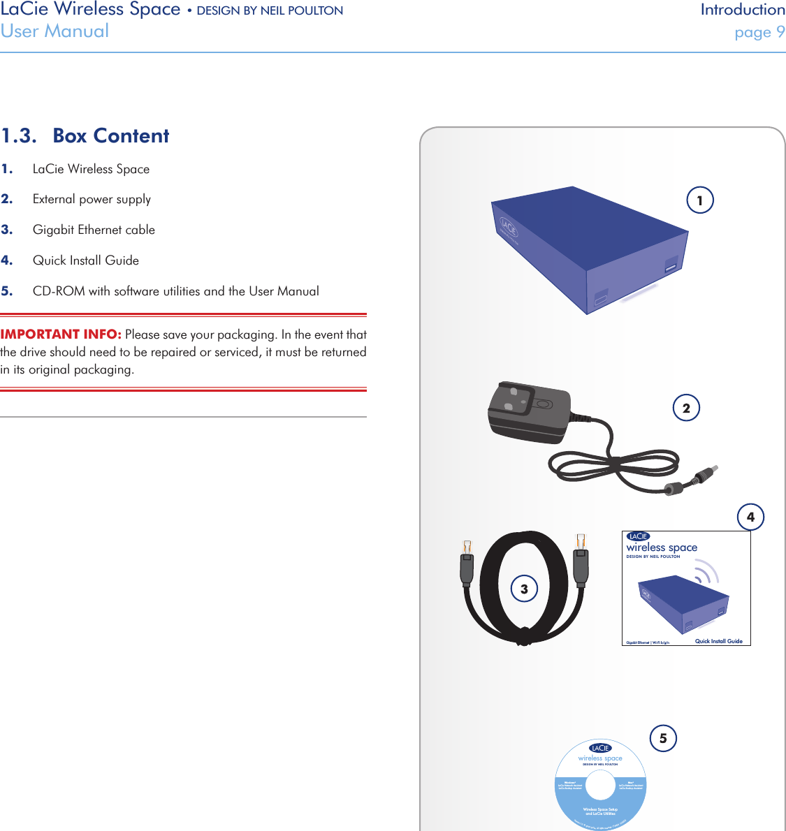 LaCie Wireless Space • DESIGN BY NEIL POULTON IntroductionUser Manual  page 91.3.  Box Content1.  LaCie Wireless Space2.  External power supply3.  Gigabit Ethernet cable 4.  Quick Install Guide5.  CD-ROM with software utilities and the User ManualIMPORTANT INFO: Please save your packaging. In the event that the drive should need to be repaired or serviced, it must be returned in its original packaging. wireless spaceDESIGN BY NEIL POULTONQuick Install GuideGigabit Ethernet | Wi-Fi b/g/nVersion 1.0  © 2010 LaCie, all rights reserved. 714404  100222wireless spaceWireless Space Setupand LaCie UtilitiesDESIGN BY NEIL POULTONMagenta prints as white.Light blue color: PMS 284.Dark blue color: PMS 2758.Windows®LaCie Network AssistantLaCie Backup AssistantMac®LaCie Network AssistantLaCie Backup Assistant