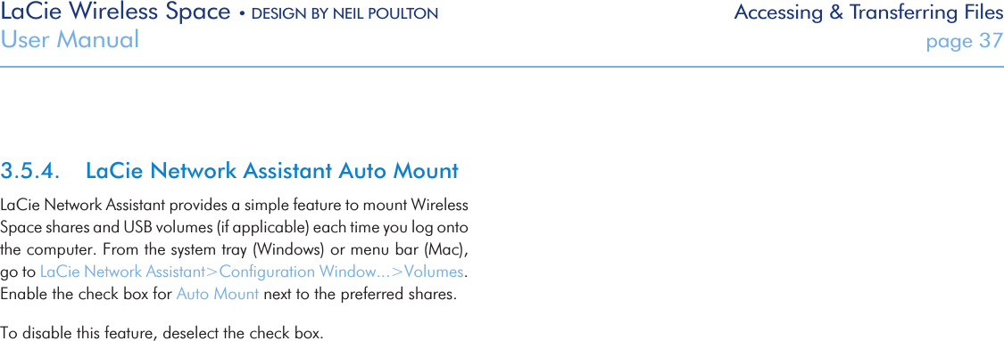 LaCie Wireless Space • DESIGN BY NEIL POULTON Accessing &amp; Transferring FilesUser Manual  page 373.5.4.  LaCie Network Assistant Auto MountLaCie Network Assistant provides a simple feature to mount Wireless Space shares and USB volumes (if applicable) each time you log onto the computer. From the system tray (Windows) or menu bar (Mac), go to LaCie Network Assistant&gt;Conﬁguration Window...&gt;Volumes. Enable the check box for Auto Mount next to the preferred shares. To disable this feature, deselect the check box. 