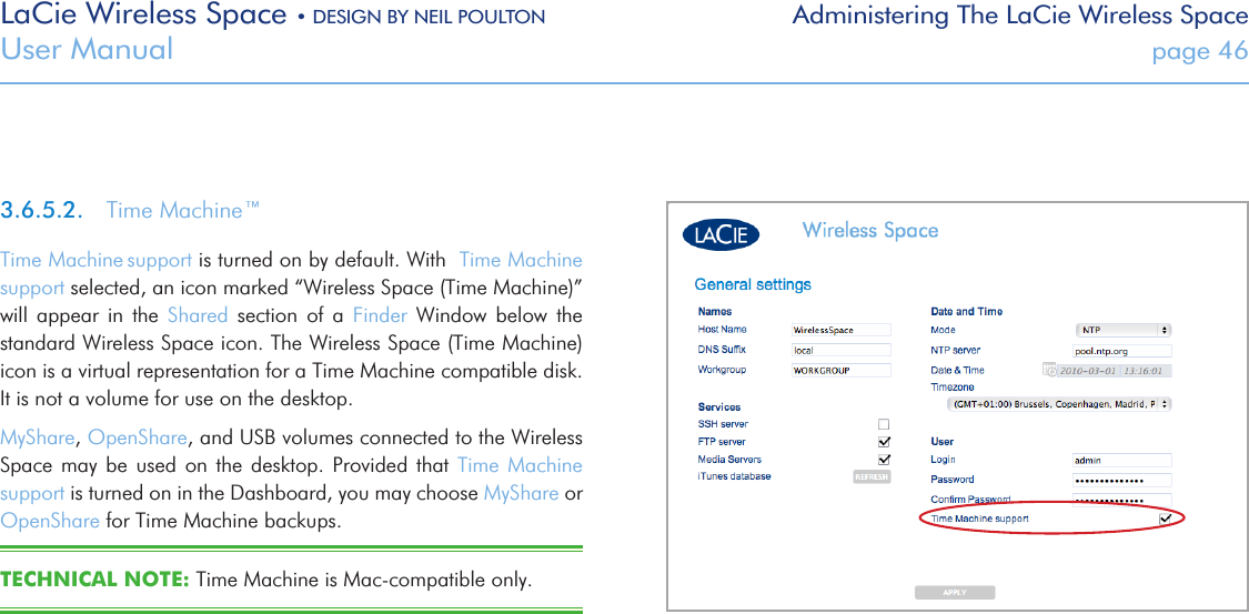 LaCie Wireless Space • DESIGN BY NEIL POULTON Administering The LaCie Wireless SpaceUser Manual  page 463.6.5.2.  Time Machine™Time Machine support is turned on by default. With  Time Machine support selected, an icon marked “Wireless Space (Time Machine)” will  appear  in  the  Shared  section  of  a  Finder  Window  below  the standard Wireless Space icon. The Wireless Space (Time Machine) icon is a virtual representation for a Time Machine compatible disk. It is not a volume for use on the desktop. MyShare, OpenShare, and USB volumes connected to the Wireless Space may  be  used  on  the  desktop. Provided that Time  Machine support is turned on in the Dashboard, you may choose MyShare or OpenShare for Time Machine backups.TECHNICAL NOTE: Time Machine is Mac-compatible only.Fig. 66 