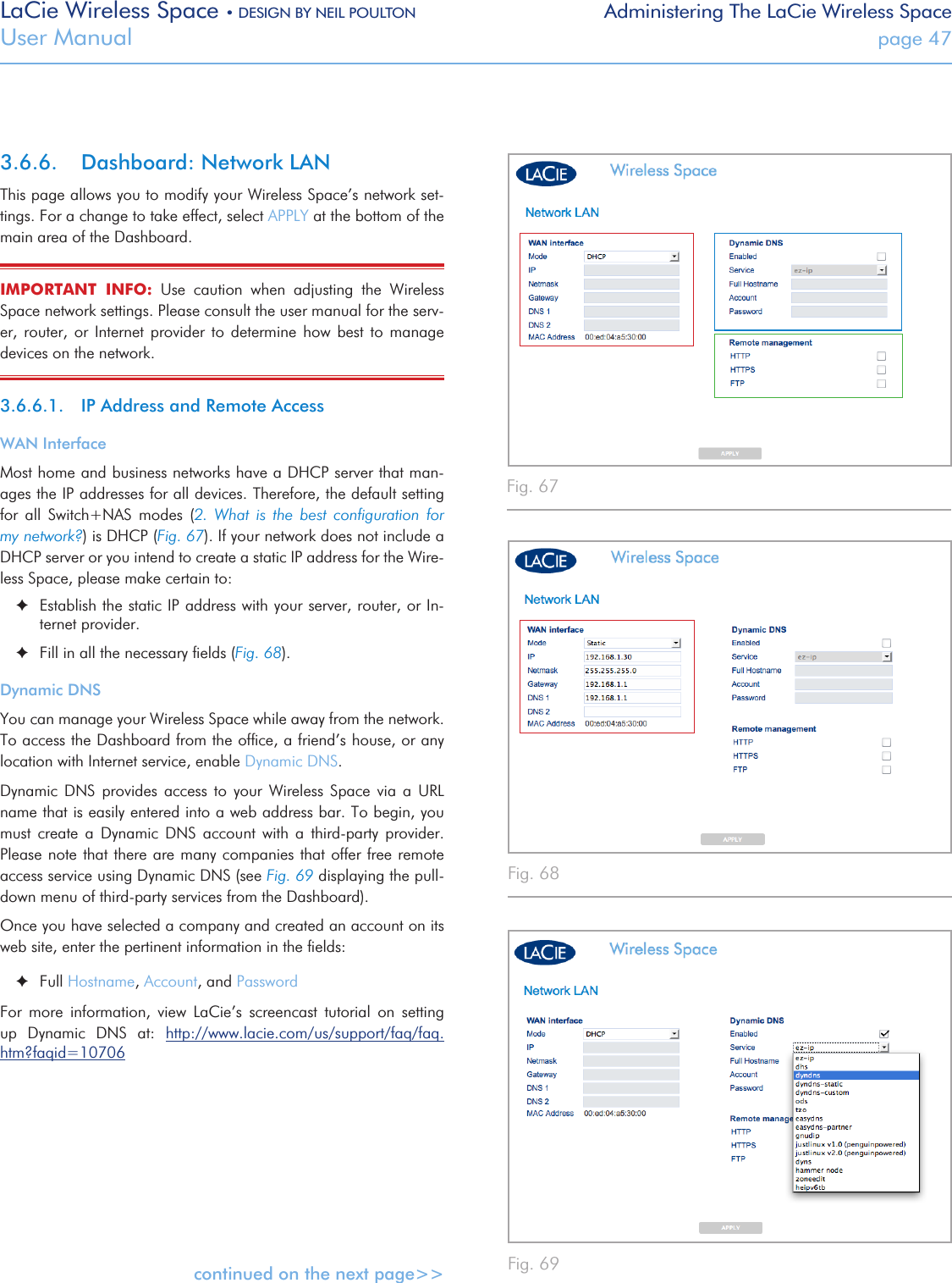 LaCie Wireless Space • DESIGN BY NEIL POULTON Administering The LaCie Wireless SpaceUser Manual  page 473.6.6.  Dashboard: Network LAN This page allows you to modify your Wireless Space’s network set-tings. For a change to take effect, select APPLY at the bottom of the main area of the Dashboard.IMPORTANT  INFO:  Use  caution  when  adjusting  the  Wireless Space network settings. Please consult the user manual for the serv-er,  router,  or  Internet  provider  to  determine  how  best  to  manage devices on the network. 3.6.6.1.  IP Address and Remote AccessWAN InterfaceMost home and business networks have a DHCP server that man-ages the IP addresses for all devices. Therefore, the default setting for  all  Switch+NAS  modes  (2.  What  is  the  best  conﬁguration  for my network?) is DHCP (Fig. 67). If your network does not include a DHCP server or you intend to create a static IP address for the Wire-less Space, please make certain to: ✦Establish the static IP address with your server, router, or In-ternet provider. ✦Fill in all the necessary ﬁelds (Fig. 68).Dynamic DNSYou can manage your Wireless Space while away from the network. To access the Dashboard from the ofﬁce, a friend’s house, or any location with Internet service, enable Dynamic DNS. Dynamic  DNS  provides  access  to  your  Wireless  Space  via  a  URL name that is easily entered into a web address bar. To begin, you must  create  a  Dynamic  DNS  account  with  a  third-party  provider. Please note that there are many companies that offer free remote access service using Dynamic DNS (see Fig. 69 displaying the pull-down menu of third-party services from the Dashboard). Once you have selected a company and created an account on its  web site, enter the pertinent information in the ﬁelds: ✦Full Hostname, Account, and PasswordFor  more  information,  view  LaCie’s  screencast  tutorial  on  setting up  Dynamic  DNS  at:  http://www.lacie.com/us/support/faq/faq.htm?faqid=10706continued on the next page&gt;&gt;Fig. 67 Fig. 68 Fig. 69 